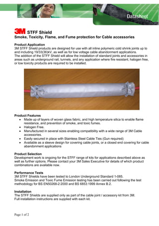 Datasheet 
3 STFF Shield 
Smoke, Toxicity, Flame, and Fume protection for Cable accessories 
Product Application 
3M STFF Shield products are designed for use with all inline polymeric cold shrink joints up to and including 19/33(36)kV, as well as for low voltage cable abandonment applications. 
The addition of the STFF Shield will allow the installation of standard joints and accessories in areas such as underground rail, tunnels, and any application where fire resistant, halogen free, or low toxicity products are required to be installed. 
Product Features 
• Made up of layers of woven glass fabric, and high temperature silica to enable flame resistance, and prevention of smoke, and toxic fumes. 
• Halogen Free. 
• Manufactured in several sizes enabling compatibility with a wide range of 3M Cable accessories. 
• Easily secured in place with Stainless Steel Cable Ties (Gun required) 
• Available as a sleeve design for covering cable joints, or a closed end covering for cable abandonment applications 
Product Selection 
Development work is ongoing for the STFF range of kits for applications described above as well as further options. Please contact your 3M Sales Executive for details of which product combinations are available now. 
Performance Tests 
3M STFF Shields have been tested to London Underground Standard 1-085. 
Smoke Emission and Toxic Fume Emission testing has been carried out following the test methodology for BS EN50268-2:2000 and BS 6853:1999 Annex B.2. 
Installation 
The STFF Shields are supplied only as part of the cable joint / accessory kit from 3M. 
Full installation instructions are supplied with each kit. 
Page 1 of 2 
 