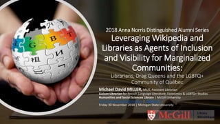 2018 Anna Norris Distinguished Alumni Series
Leveraging Wikipedia and
Libraries as Agents of Inclusion
and Visibility for Marginalized
Communities:
Librarians, Drag Queens and the LGBTQ+
Community of Québec
Michael David MILLER, MLIS, Assistant Librarian
Liaison Librarian for French Language Literature, Economics & LGBTQ+ Studies
Humanities and Social Sciences Library | McGill University
michael.david.miller@mcgill.ca | @BiblioQC
Friday 30 November 2018 | Michigan State University
 