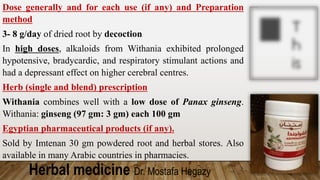 Herbal medicine Dr. Mostafa Hegazy
Dose generally and for each use (if any) and Preparation
method
3- 8 g/day of dried root by decoction
In high doses, alkaloids from Withania exhibited prolonged
hypotensive, bradycardic, and respiratory stimulant actions and
had a depressant effect on higher cerebral centres.
Herb (single and blend) prescription
Withania combines well with a low dose of Panax ginseng.
Withania: ginseng (97 gm: 3 gm) each 100 gm
Egyptian pharmaceutical products (if any).
Sold by Imtenan 30 gm powdered root and herbal stores. Also
available in many Arabic countries in pharmacies.
 
