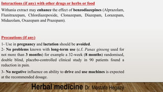 Herbal medicine Dr. Mostafa Hegazy
Interactions (if any) with other drugs or herbs or food
Withania extract may enhance the effect of benzodiazepines (Alprazolam,
Flunitrazepam, Chlordiazepoxide, Clonazepam, Diazepam, Lorazepam,
Midazolam, Oxazepam and Prazepam).
Precautions (if any)
1- Use in pregnancy and lactation should be avoided.
2- No problems known with long-term use (c.f. Panax ginseng used for
not more than 3 months) for example a 32-week (8 months) randomised,
double blind, placebo-controlled clinical study in 90 patients found a
reduction in pain.
3- No negative influence on ability to drive and use machines is expected
at the recommended dosage.
 