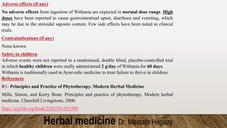 Herbal medicine Dr. Mostafa Hegazy
Adverse effects (if any)
No adverse effects from ingestion of Withania are expected in normal dose range. High
doses have been reported to cause gastrointestinal upset, diarrhoea and vomiting, which
may be due to the steroidal saponin content. Few side effects have been noted in clinical
trials.
Contraindications (if any)
None known
Safety in children
Adverse events were not reported in a randomised, double blind, placebo-controlled trial
in which healthy children were orally administered 2 g/day of Withania for 60 days.
Withania is traditionally used in Ayurvedic medicine to treat failure to thrive in children.
References
R1- Principles and Practice of Phytotherapy. Modern Herbal Medicine
Mills, Simon, and Kerry Bone. Principles and practice of phytotherapy. Modern herbal
medicine. Churchill Livingstone, 2000.
https://eg1lib.org/book/2205391/035589
 