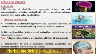 Herbal medicine Dr. Mostafa Hegazy
Active Constituents:
1- Alkaloids
(CNS activity; all alkaloids exert synergistic activity) As tonic,
neuroprotective, sedative, antiepileptic effects, cognition enhancer
and may have some value in addiction.
2- Steroidal compounds
A- Withaferin A (immunosuppressive and cytotoxic activities), in
contrast to the immunostimulating activity of Withania extracts
B- Glycowithanolides (antistress and antioxidant activities as part of
Adaptogenic activity)
Note: Adaptogenic activity is a synergistic effect of all compounds.
C- Sitoindosides IX and X augmented learning acquisition and
memory retention in both young and old rats.
 