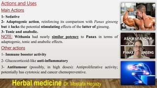 Herbal medicine Dr. Mostafa Hegazy
Actions and Uses
Main Actions
1- Sedative
2- Adaptogenic action, reinforcing its comparison with Panax ginseng
but it lacks the potential stimulating effects of the latter of ginseng.
3- Tonic and anabolic.
NOTE: Withania had nearly similar potency to Panax in terms of
adaptogenic, tonic and anabolic effects.
Other actions
1- Immune booster activity
2- Glucocorticoid-like anti-inflammatory
3- Antitumour (possibly, in high doses): Antiproliferative activity;
potentially has cytotoxic and cancer chemopreventive.
 