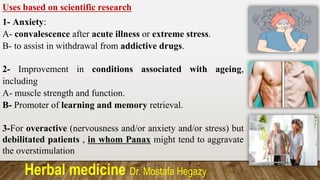 Herbal medicine Dr. Mostafa Hegazy
Uses based on scientific research
1- Anxiety:
A- convalescence after acute illness or extreme stress.
B- to assist in withdrawal from addictive drugs.
2- Improvement in conditions associated with ageing,
including
A- muscle strength and function.
B- Promoter of learning and memory retrieval.
3-For overactive (nervousness and/or anxiety and/or stress) but
debilitated patients , in whom Panax might tend to aggravate
the overstimulation
 