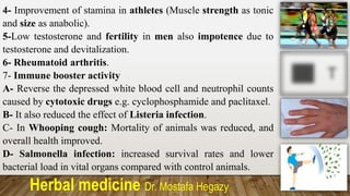Herbal medicine Dr. Mostafa Hegazy
4- Improvement of stamina in athletes (Muscle strength as tonic
and size as anabolic).
5-Low testosterone and fertility in men also impotence due to
testosterone and devitalization.
6- Rheumatoid arthritis.
7- Immune booster activity
A- Reverse the depressed white blood cell and neutrophil counts
caused by cytotoxic drugs e.g. cyclophosphamide and paclitaxel.
B- It also reduced the effect of Listeria infection.
C- In Whooping cough: Mortality of animals was reduced, and
overall health improved.
D- Salmonella infection: increased survival rates and lower
bacterial load in vital organs compared with control animals.
 
