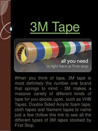 3M Tape 
When you think of tape, 3M tape is 
most definitely the number one brand 
that springs to mind - 3M makes a 
massive variety of different kinds of 
tape for you decide upon, such as VHB 
Tapes, Double Sided Acrylic foam tape, 
cloth tapes and filament tapes to name 
just a few (follow this link to see all the 
different types of 3M tapes stocked by 
First Stop. 
 