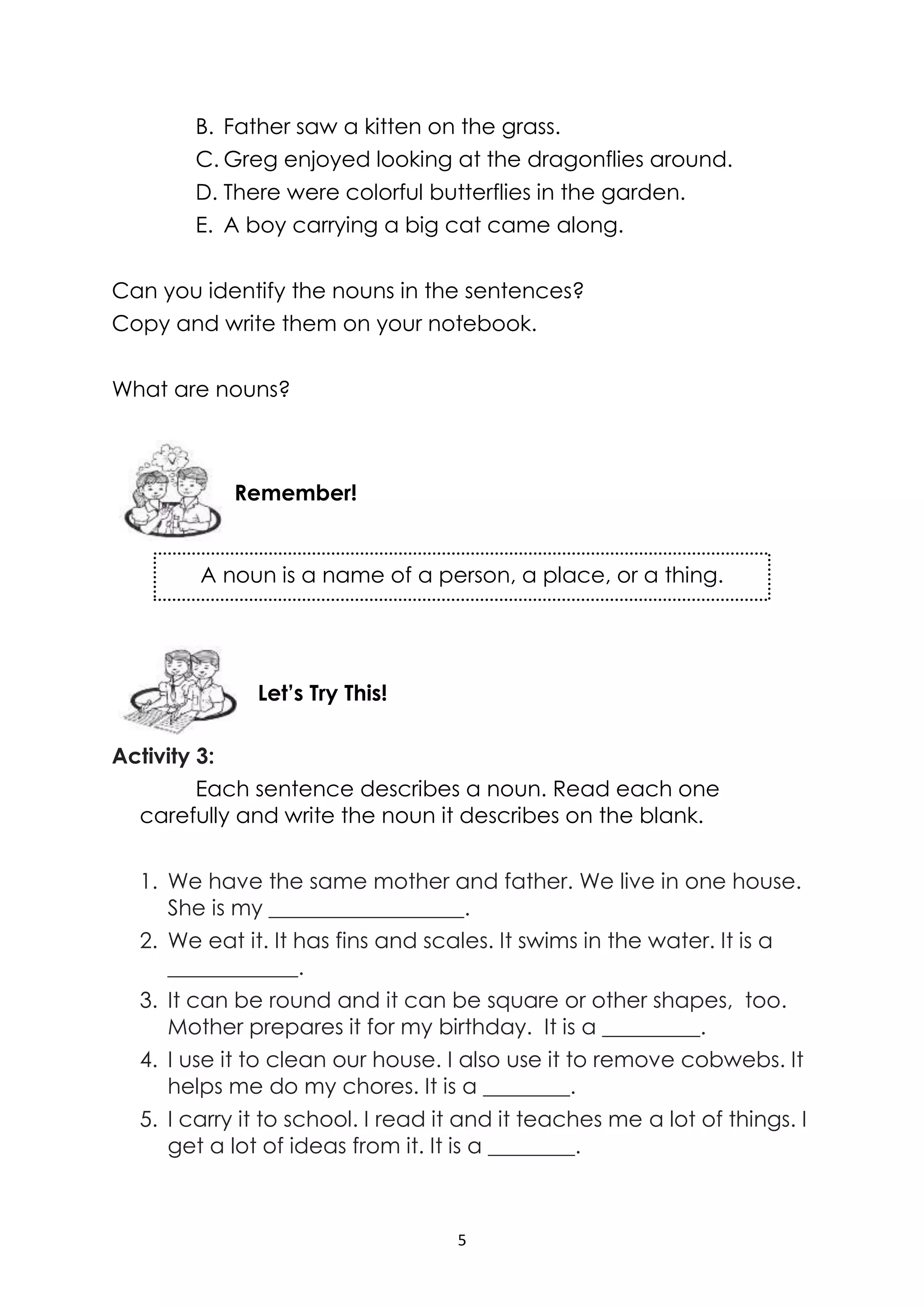5
A noun is a name of a person, a place, or a thing.
B. Father saw a kitten on the grass.
C. Greg enjoyed looking at the dragonflies around.
D. There were colorful butterflies in the garden.
E. A boy carrying a big cat came along.
Can you identify the nouns in the sentences?
Copy and write them on your notebook.
What are nouns?
Activity 3:
Each sentence describes a noun. Read each one
carefully and write the noun it describes on the blank.
1. We have the same mother and father. We live in one house.
She is my __________________.
2. We eat it. It has fins and scales. It swims in the water. It is a
____________.
3. It can be round and it can be square or other shapes, too.
Mother prepares it for my birthday. It is a _________.
4. I use it to clean our house. I also use it to remove cobwebs. It
helps me do my chores. It is a ________.
5. I carry it to school. I read it and it teaches me a lot of things. I
get a lot of ideas from it. It is a ________.
Remember!
Let’s Try This!
 