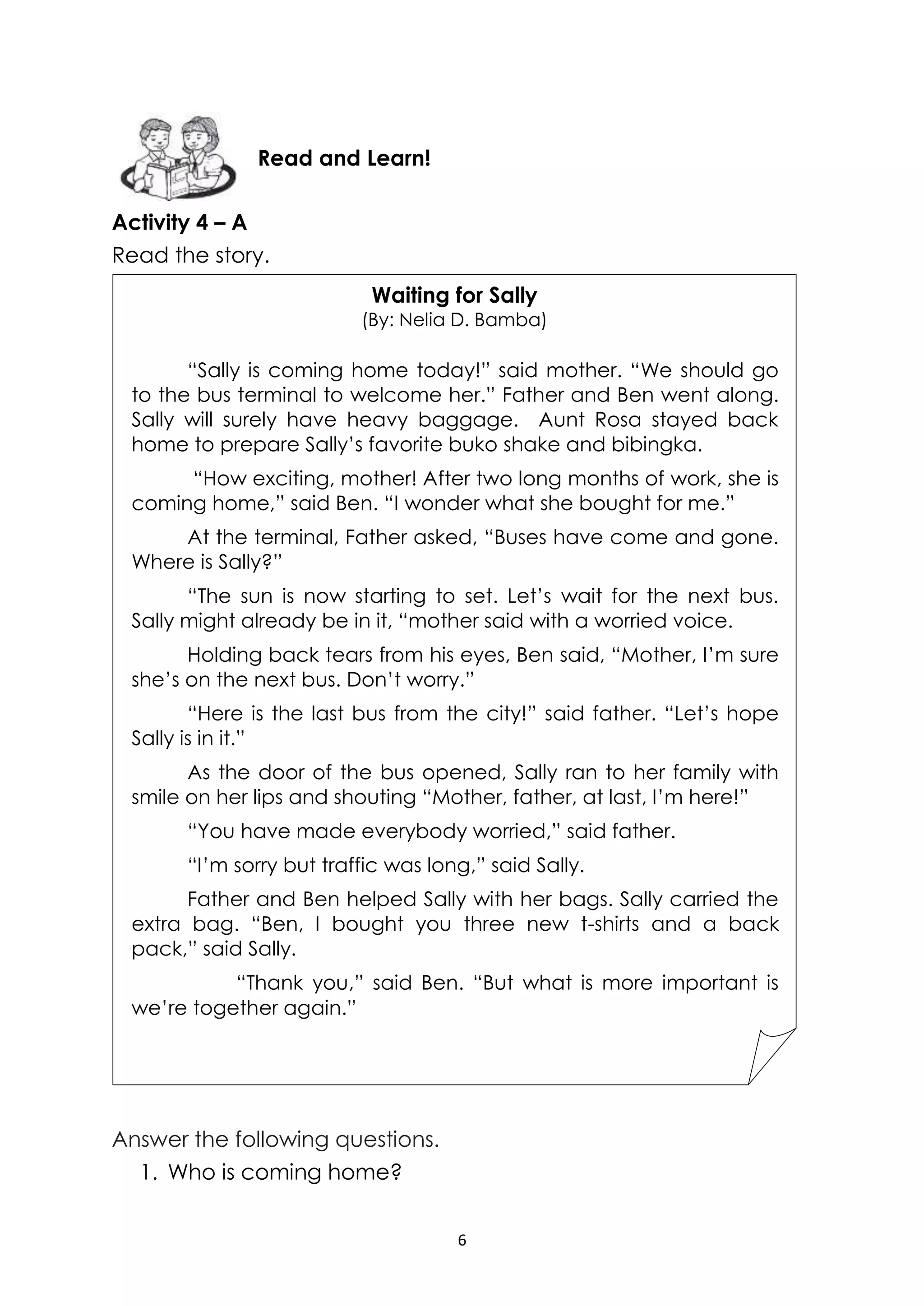 6
Activity 4 – A
Read the story.
Answer the following questions.
1. Who is coming home?
Read and Learn!
Waiting for Sally
(By: Nelia D. Bamba)
“Sally is coming home today!” said mother. “We should go
to the bus terminal to welcome her.” Father and Ben went along.
Sally will surely have heavy baggage. Aunt Rosa stayed back
home to prepare Sally’s favorite buko shake and bibingka.
“How exciting, mother! After two long months of work, she is
coming home,” said Ben. “I wonder what she bought for me.”
At the terminal, Father asked, “Buses have come and gone.
Where is Sally?”
“The sun is now starting to set. Let’s wait for the next bus.
Sally might already be in it, “mother said with a worried voice.
Holding back tears from his eyes, Ben said, “Mother, I’m sure
she’s on the next bus. Don’t worry.”
“Here is the last bus from the city!” said father. “Let’s hope
Sally is in it.”
As the door of the bus opened, Sally ran to her family with
smile on her lips and shouting “Mother, father, at last, I’m here!”
“You have made everybody worried,” said father.
“I’m sorry but traffic was long,” said Sally.
Father and Ben helped Sally with her bags. Sally carried the
extra bag. “Ben, I bought you three new t-shirts and a back
pack,” said Sally.
“Thank you,” said Ben. “But what is more important is
we’re together again.”
 