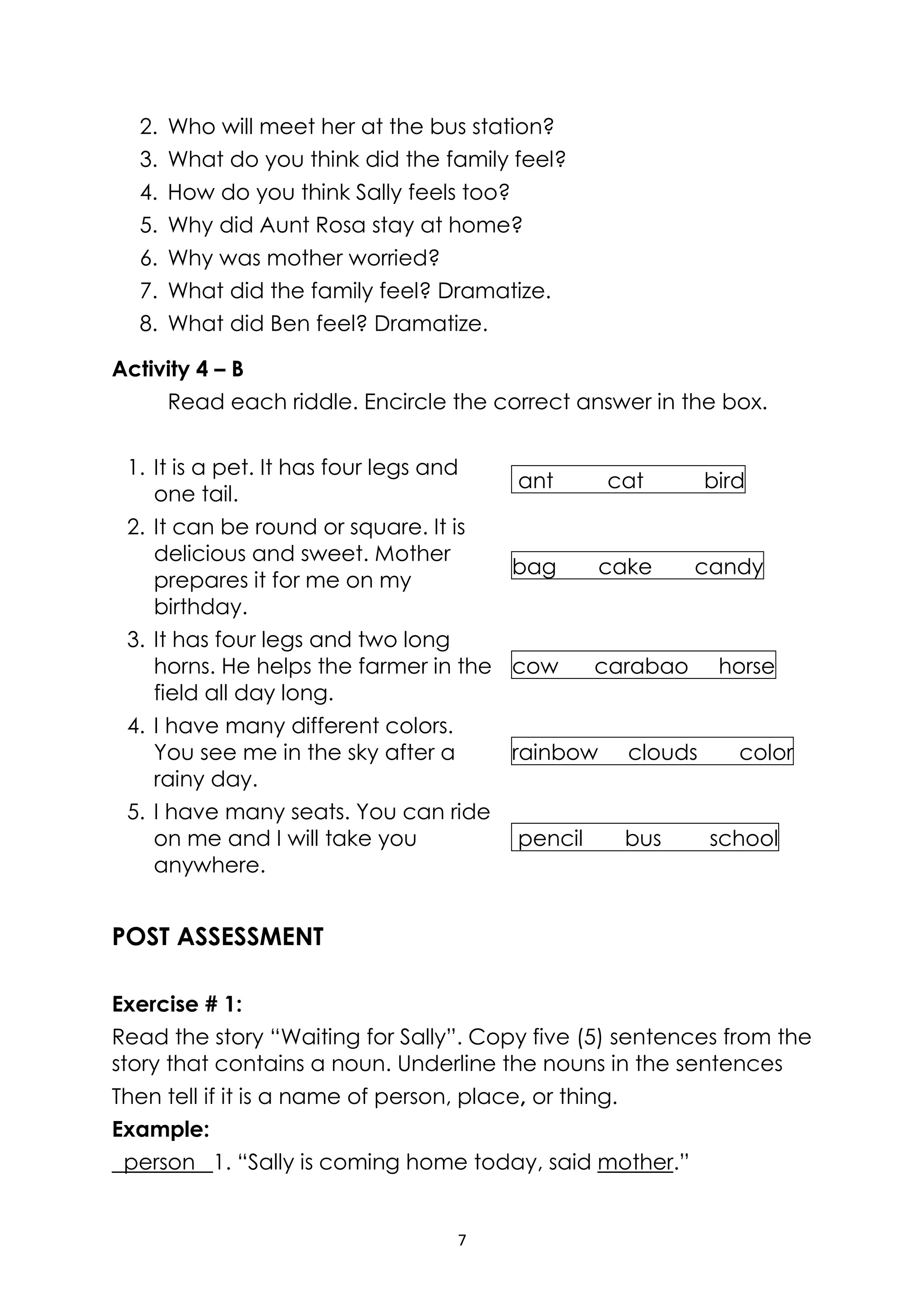 7
2. Who will meet her at the bus station?
3. What do you think did the family feel?
4. How do you think Sally feels too?
5. Why did Aunt Rosa stay at home?
6. Why was mother worried?
7. What did the family feel? Dramatize.
8. What did Ben feel? Dramatize.
Activity 4 – B
Read each riddle. Encircle the correct answer in the box.
1. It is a pet. It has four legs and
one tail.
ant cat bird
2. It can be round or square. It is
delicious and sweet. Mother
prepares it for me on my
birthday.
bag cake candy
3. It has four legs and two long
horns. He helps the farmer in the
field all day long.
cow carabao horse
4. I have many different colors.
You see me in the sky after a
rainy day.
rainbow clouds color
5. I have many seats. You can ride
on me and I will take you
anywhere.
pencil bus school
POST ASSESSMENT
Exercise # 1:
Read the story “Waiting for Sally”. Copy five (5) sentences from the
story that contains a noun. Underline the nouns in the sentences
Then tell if it is a name of person, place, or thing.
Example:
person 1. “Sally is coming home today, said mother.”
 