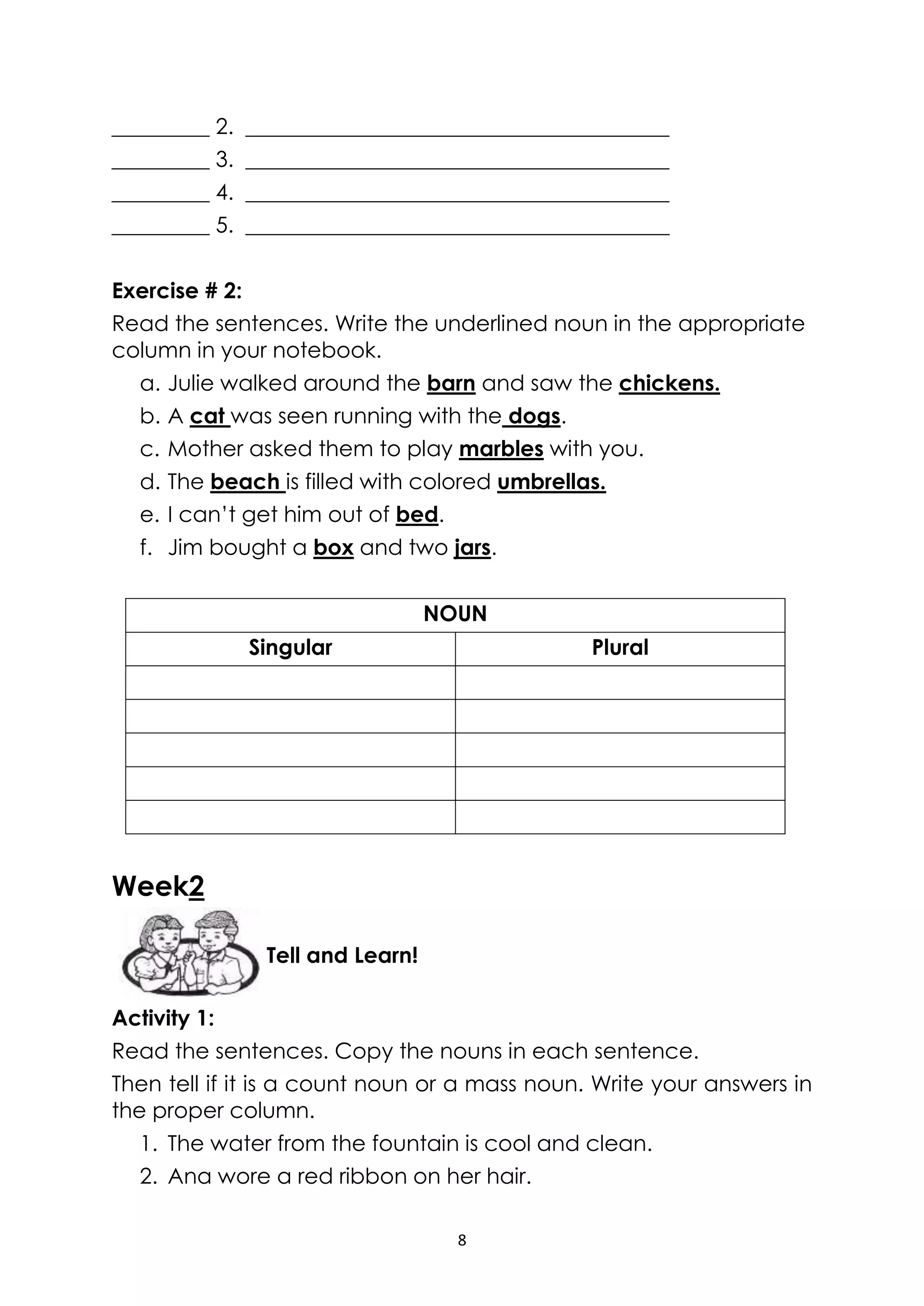 8
_________ 2. _______________________________________
_________ 3. _______________________________________
_________ 4. _______________________________________
_________ 5. _______________________________________
Exercise # 2:
Read the sentences. Write the underlined noun in the appropriate
column in your notebook.
a. Julie walked around the barn and saw the chickens.
b. A cat was seen running with the dogs.
c. Mother asked them to play marbles with you.
d. The beach is filled with colored umbrellas.
e. I can’t get him out of bed.
f. Jim bought a box and two jars.
NOUN
Singular Plural
Week2
Activity 1:
Read the sentences. Copy the nouns in each sentence.
Then tell if it is a count noun or a mass noun. Write your answers in
the proper column.
1. The water from the fountain is cool and clean.
2. Ana wore a red ribbon on her hair.
Tell and Learn!
 