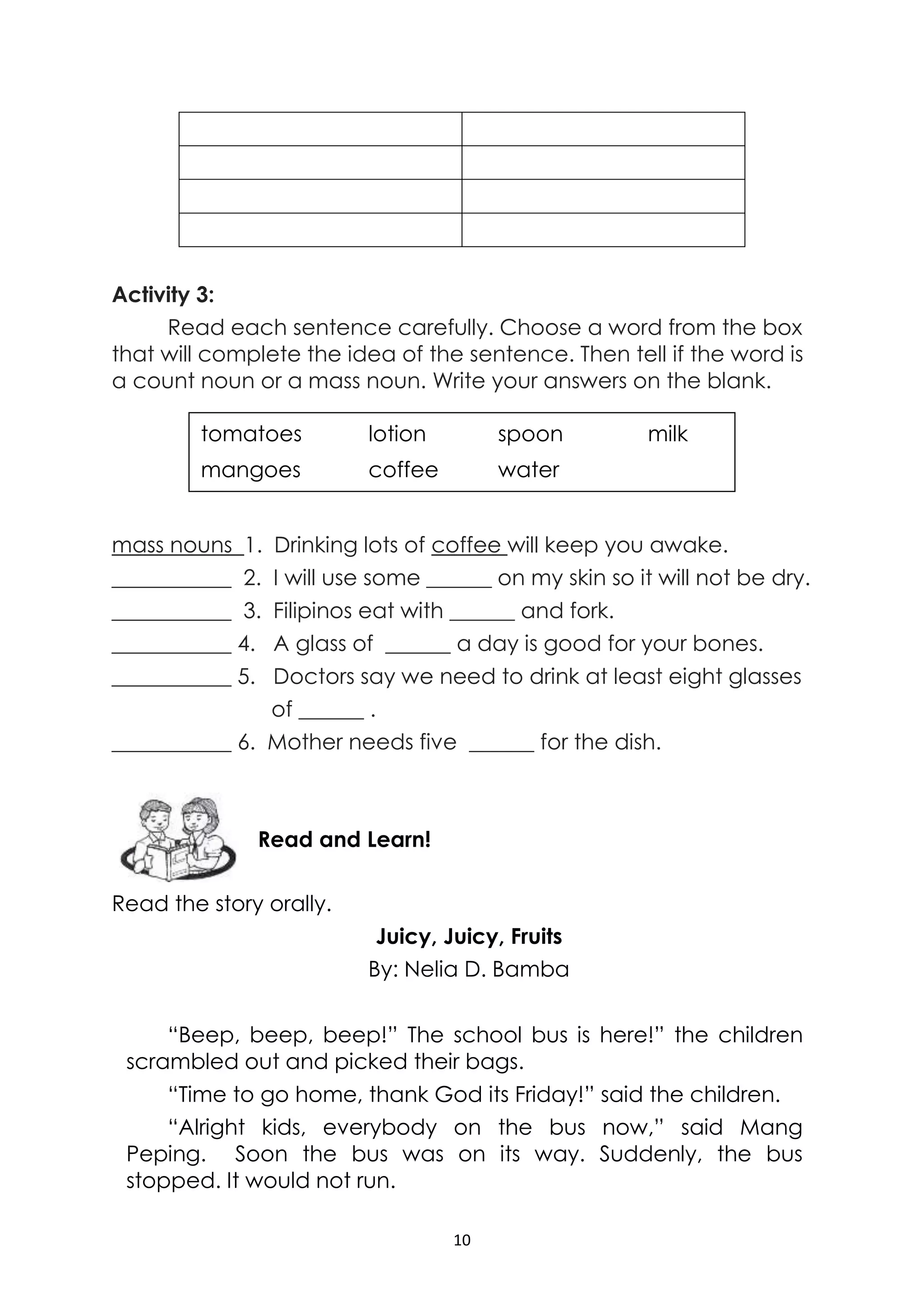 10
Activity 3:
Read each sentence carefully. Choose a word from the box
that will complete the idea of the sentence. Then tell if the word is
a count noun or a mass noun. Write your answers on the blank.
mass nouns 1. Drinking lots of coffee will keep you awake.
___________ 2. I will use some ______ on my skin so it will not be dry.
___________ 3. Filipinos eat with ______ and fork.
___________ 4. A glass of ______ a day is good for your bones.
___________ 5. Doctors say we need to drink at least eight glasses
of ______ .
___________ 6. Mother needs five ______ for the dish.
Read the story orally.
Juicy, Juicy, Fruits
By: Nelia D. Bamba
“Beep, beep, beep!” The school bus is here!” the children
scrambled out and picked their bags.
“Time to go home, thank God its Friday!” said the children.
“Alright kids, everybody on the bus now,” said Mang
Peping. Soon the bus was on its way. Suddenly, the bus
stopped. It would not run.
Read and Learn!
tomatoes lotion spoon milk
mangoes coffee water
 
