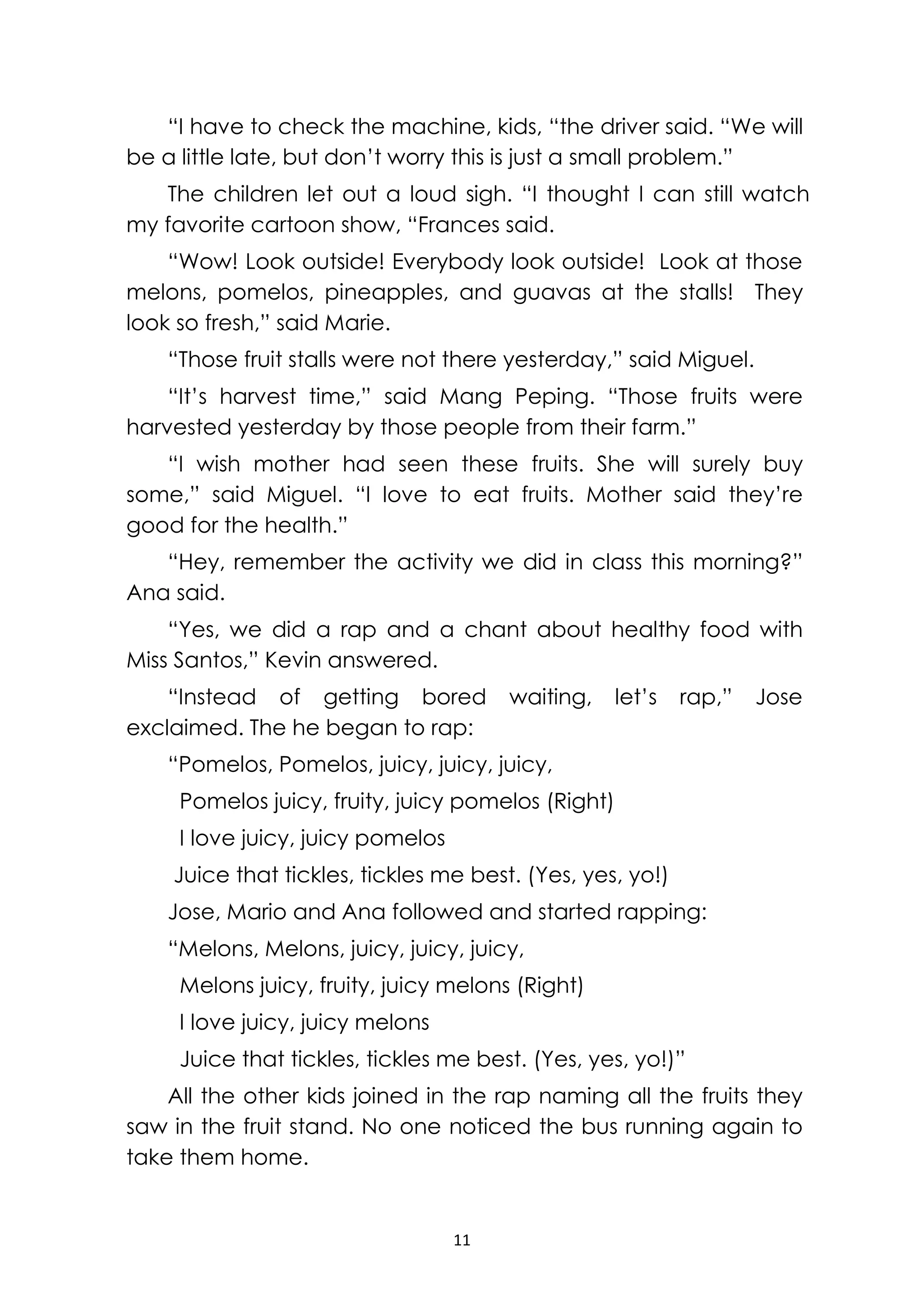 11
“I have to check the machine, kids, “the driver said. “We will
be a little late, but don’t worry this is just a small problem.”
The children let out a loud sigh. “I thought I can still watch
my favorite cartoon show, “Frances said.
“Wow! Look outside! Everybody look outside! Look at those
melons, pomelos, pineapples, and guavas at the stalls! They
look so fresh,” said Marie.
“Those fruit stalls were not there yesterday,” said Miguel.
“It’s harvest time,” said Mang Peping. “Those fruits were
harvested yesterday by those people from their farm.”
“I wish mother had seen these fruits. She will surely buy
some,” said Miguel. “I love to eat fruits. Mother said they’re
good for the health.”
“Hey, remember the activity we did in class this morning?”
Ana said.
“Yes, we did a rap and a chant about healthy food with
Miss Santos,” Kevin answered.
“Instead of getting bored waiting, let’s rap,” Jose
exclaimed. The he began to rap:
“Pomelos, Pomelos, juicy, juicy, juicy,
Pomelos juicy, fruity, juicy pomelos (Right)
I love juicy, juicy pomelos
Juice that tickles, tickles me best. (Yes, yes, yo!)
Jose, Mario and Ana followed and started rapping:
“Melons, Melons, juicy, juicy, juicy,
Melons juicy, fruity, juicy melons (Right)
I love juicy, juicy melons
Juice that tickles, tickles me best. (Yes, yes, yo!)”
All the other kids joined in the rap naming all the fruits they
saw in the fruit stand. No one noticed the bus running again to
take them home.
 