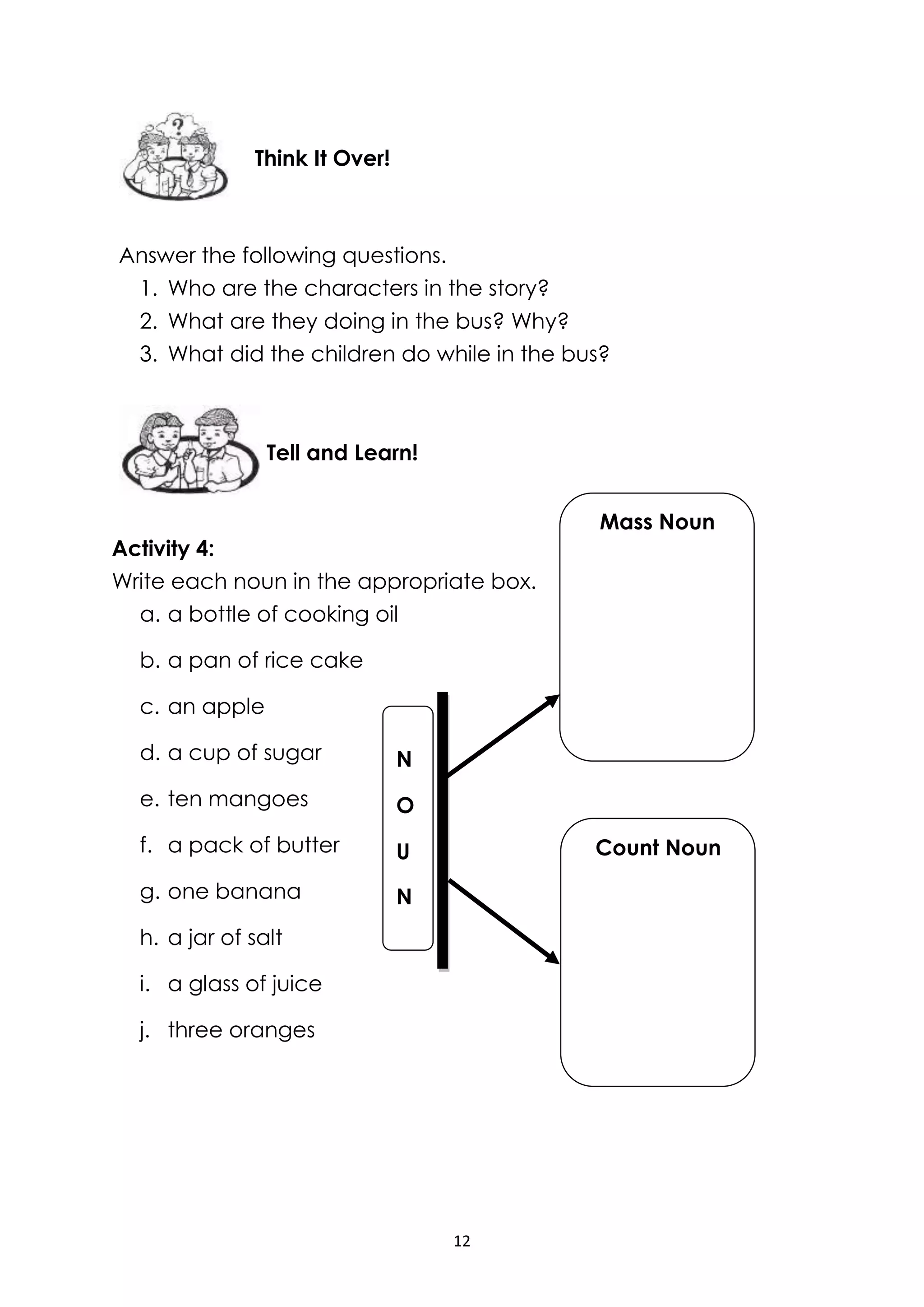 12
Answer the following questions.
1. Who are the characters in the story?
2. What are they doing in the bus? Why?
3. What did the children do while in the bus?
Activity 4:
Write each noun in the appropriate box.
a. a bottle of cooking oil
b. a pan of rice cake
c. an apple
d. a cup of sugar
e. ten mangoes
f. a pack of butter
g. one banana
h. a jar of salt
i. a glass of juice
j. three oranges
Tell and Learn!
Think It Over!
N
O
U
N
Mass Noun
Count Noun
 