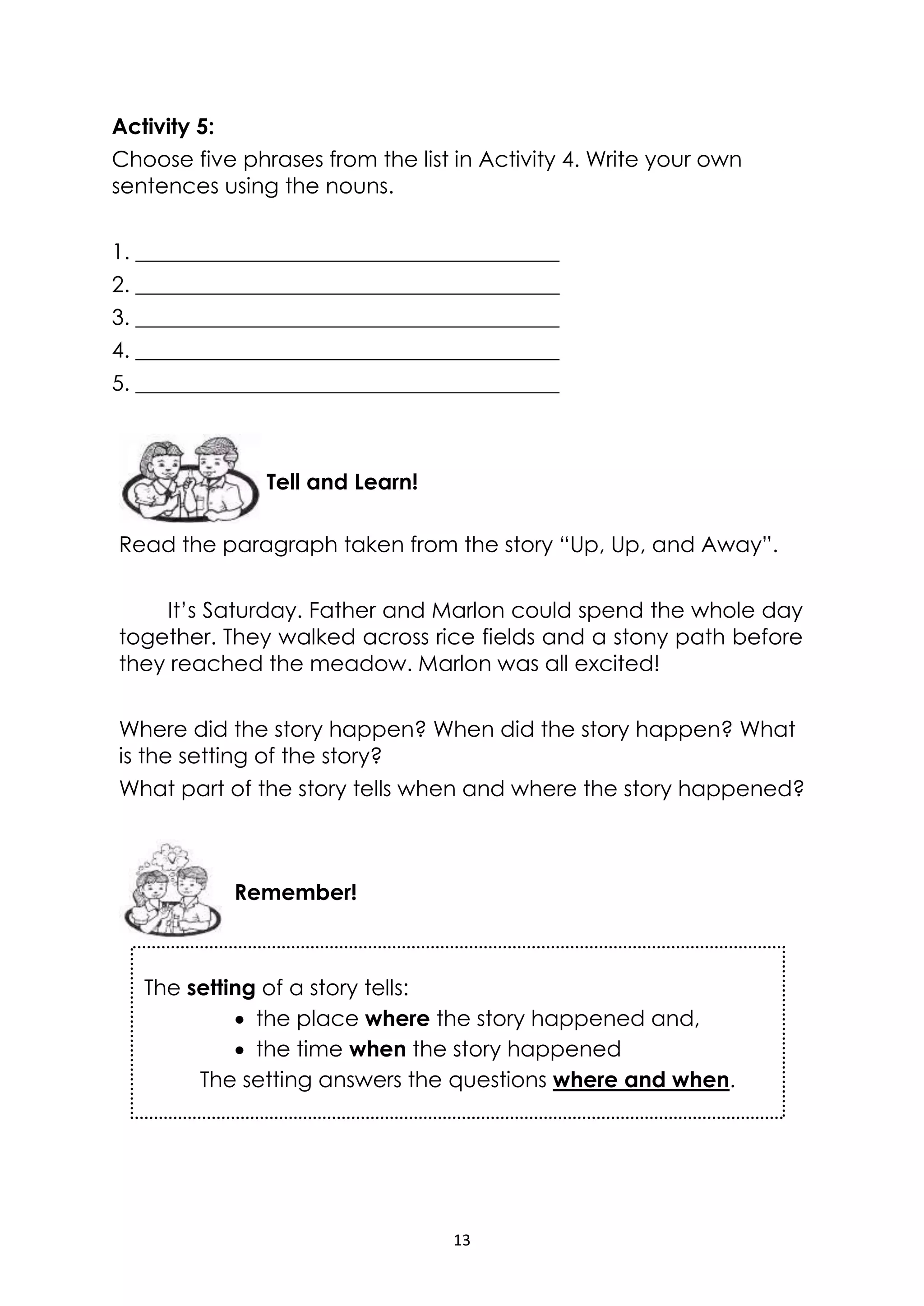 13
The setting of a story tells:
 the place where the story happened and,
 the time when the story happened
The setting answers the questions where and when.
Activity 5:
Choose five phrases from the list in Activity 4. Write your own
sentences using the nouns.
1. _______________________________________
2. _______________________________________
3. _______________________________________
4. _______________________________________
5. _______________________________________
Read the paragraph taken from the story “Up, Up, and Away”.
It’s Saturday. Father and Marlon could spend the whole day
together. They walked across rice fields and a stony path before
they reached the meadow. Marlon was all excited!
Where did the story happen? When did the story happen? What
is the setting of the story?
What part of the story tells when and where the story happened?
Remember!
Tell and Learn!
 