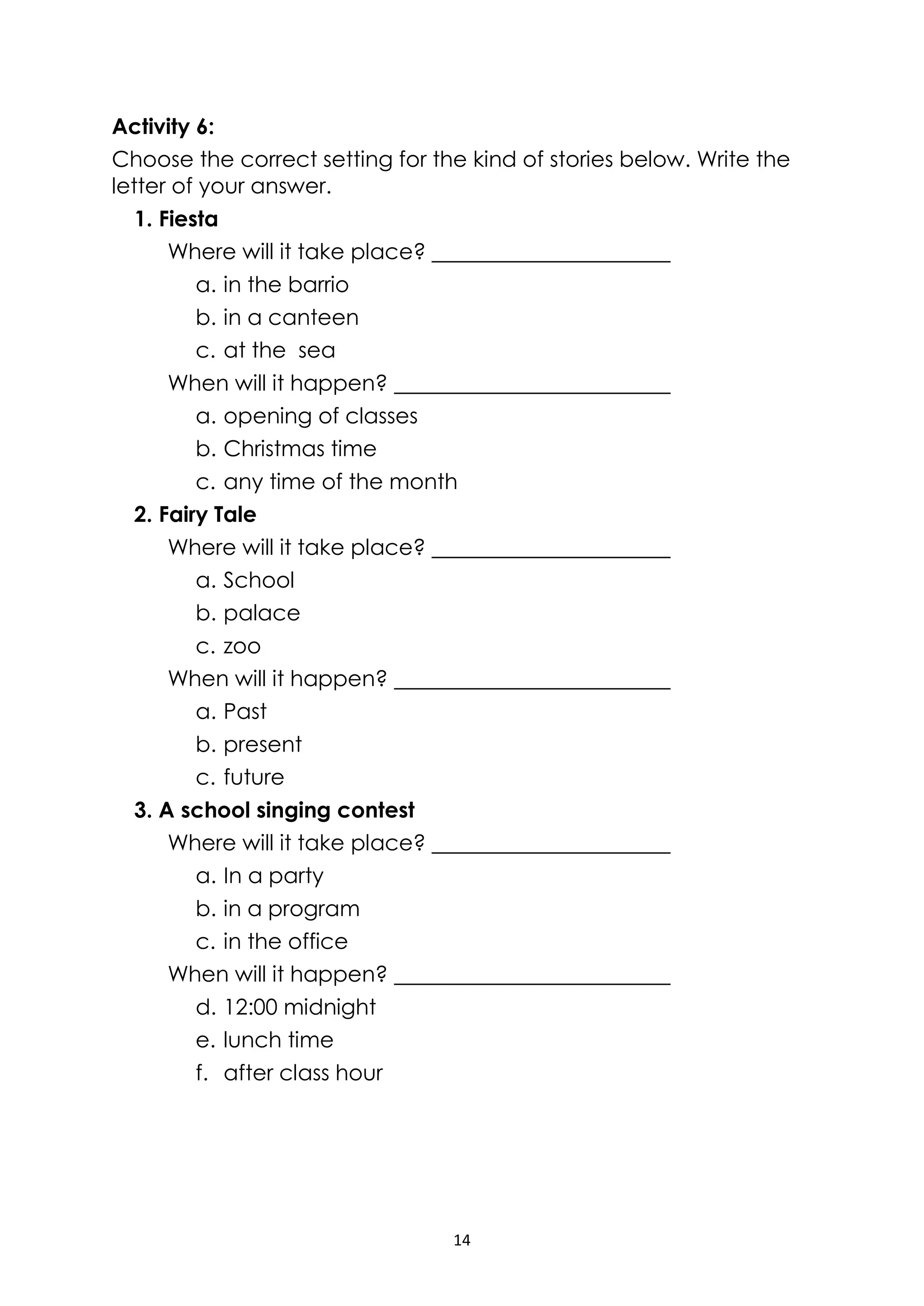 14
Activity 6:
Choose the correct setting for the kind of stories below. Write the
letter of your answer.
1. Fiesta
Where will it take place?
a. in the barrio
b. in a canteen
c. at the sea
When will it happen?
a. opening of classes
b. Christmas time
c. any time of the month
2. Fairy Tale
Where will it take place?
a. School
b. palace
c. zoo
When will it happen?
a. Past
b. present
c. future
3. A school singing contest
Where will it take place?
a. In a party
b. in a program
c. in the office
When will it happen?
d. 12:00 midnight
e. lunch time
f. after class hour
 