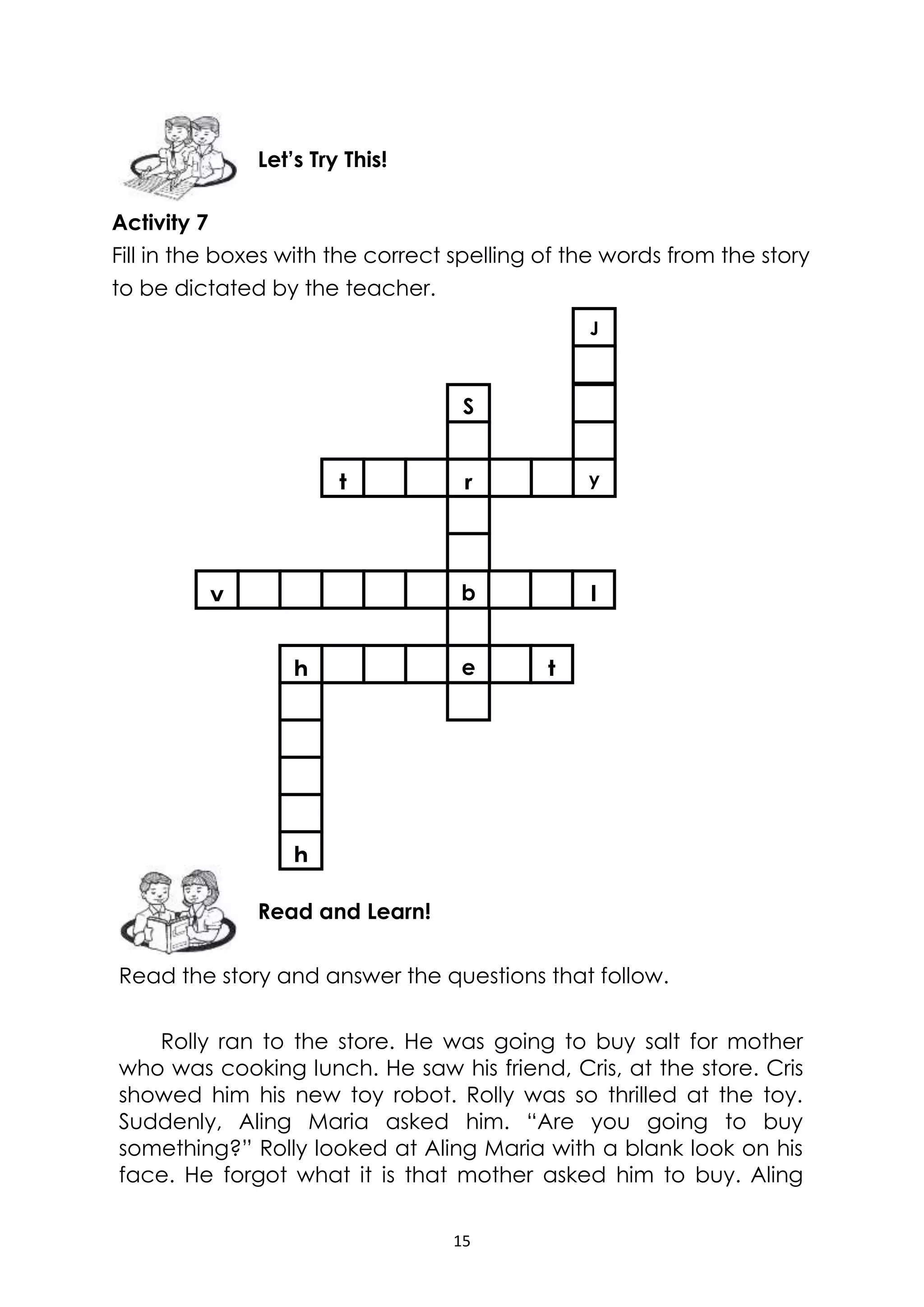 15
Activity 7
Fill in the boxes with the correct spelling of the words from the story
to be dictated by the teacher.
Read the story and answer the questions that follow.
Rolly ran to the store. He was going to buy salt for mother
who was cooking lunch. He saw his friend, Cris, at the store. Cris
showed him his new toy robot. Rolly was so thrilled at the toy.
Suddenly, Aling Maria asked him. “Are you going to buy
something?” Rolly looked at Aling Maria with a blank look on his
face. He forgot what it is that mother asked him to buy. Aling
Read and Learn!
Let’s Try This!
J
t r y
S
b
e th
h
v l
 