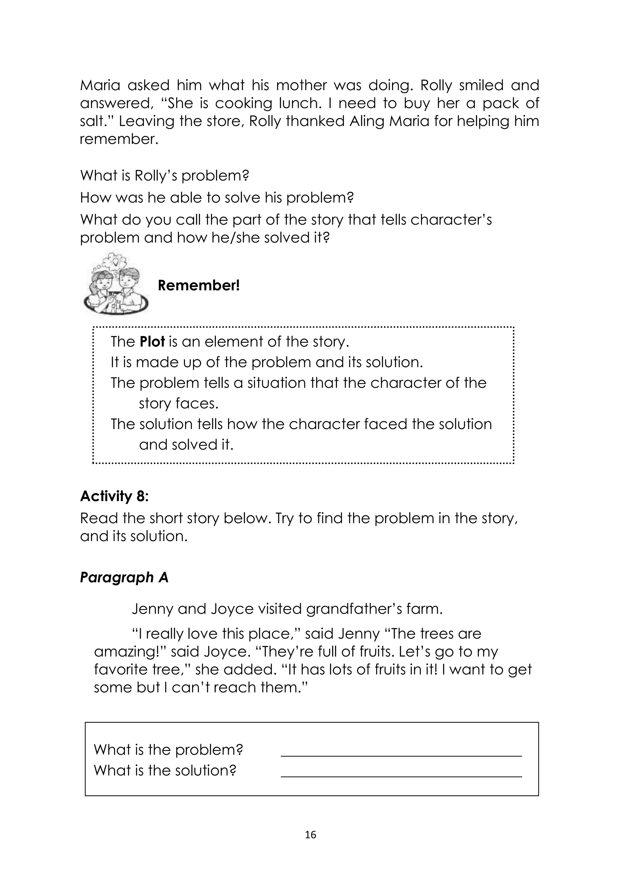 16
The Plot is an element of the story.
It is made up of the problem and its solution.
The problem tells a situation that the character of the
story faces.
The solution tells how the character faced the solution
and solved it.
Maria asked him what his mother was doing. Rolly smiled and
answered, “She is cooking lunch. I need to buy her a pack of
salt.” Leaving the store, Rolly thanked Aling Maria for helping him
remember.
What is Rolly’s problem?
How was he able to solve his problem?
What do you call the part of the story that tells character’s
problem and how he/she solved it?
Activity 8:
Read the short story below. Try to find the problem in the story,
and its solution.
Paragraph A
Jenny and Joyce visited grandfather’s farm.
“I really love this place,” said Jenny “The trees are
amazing!” said Joyce. “They’re full of fruits. Let’s go to my
favorite tree,” she added. “It has lots of fruits in it! I want to get
some but I can’t reach them.”
What is the problem? _________________________________
What is the solution? _________________________________
Remember!
 