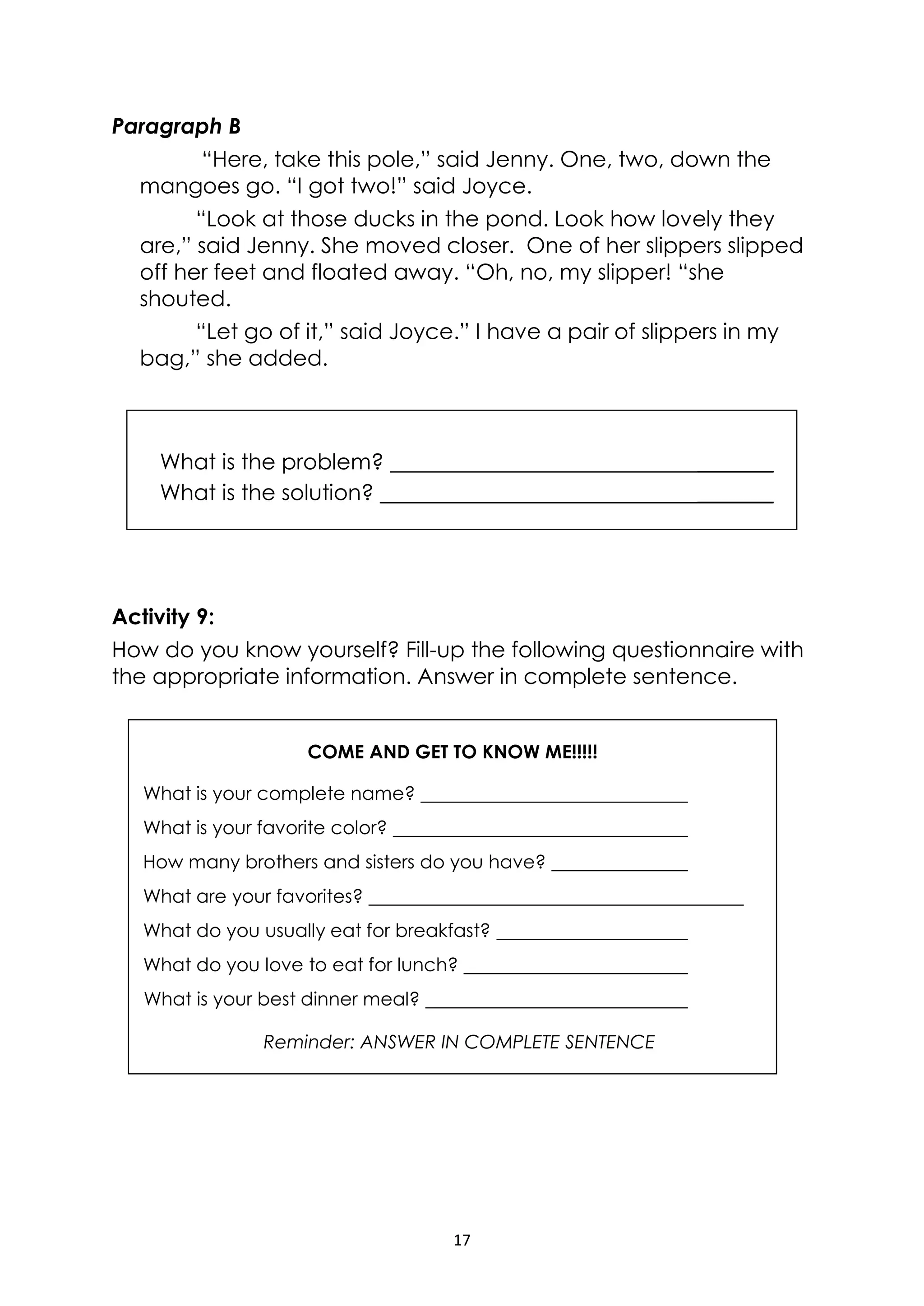 17
COME AND GET TO KNOW ME!!!!!
What is your complete name?
What is your favorite color?
How many brothers and sisters do you have?
What are your favorites?
What do you usually eat for breakfast?
What do you love to eat for lunch?
What is your best dinner meal?
Reminder: ANSWER IN COMPLETE SENTENCE
Paragraph B
“Here, take this pole,” said Jenny. One, two, down the
mangoes go. “I got two!” said Joyce.
“Look at those ducks in the pond. Look how lovely they
are,” said Jenny. She moved closer. One of her slippers slipped
off her feet and floated away. “Oh, no, my slipper! “she
shouted.
“Let go of it,” said Joyce.” I have a pair of slippers in my
bag,” she added.
Activity 9:
How do you know yourself? Fill-up the following questionnaire with
the appropriate information. Answer in complete sentence.
What is the problem? _______
What is the solution? _______
 