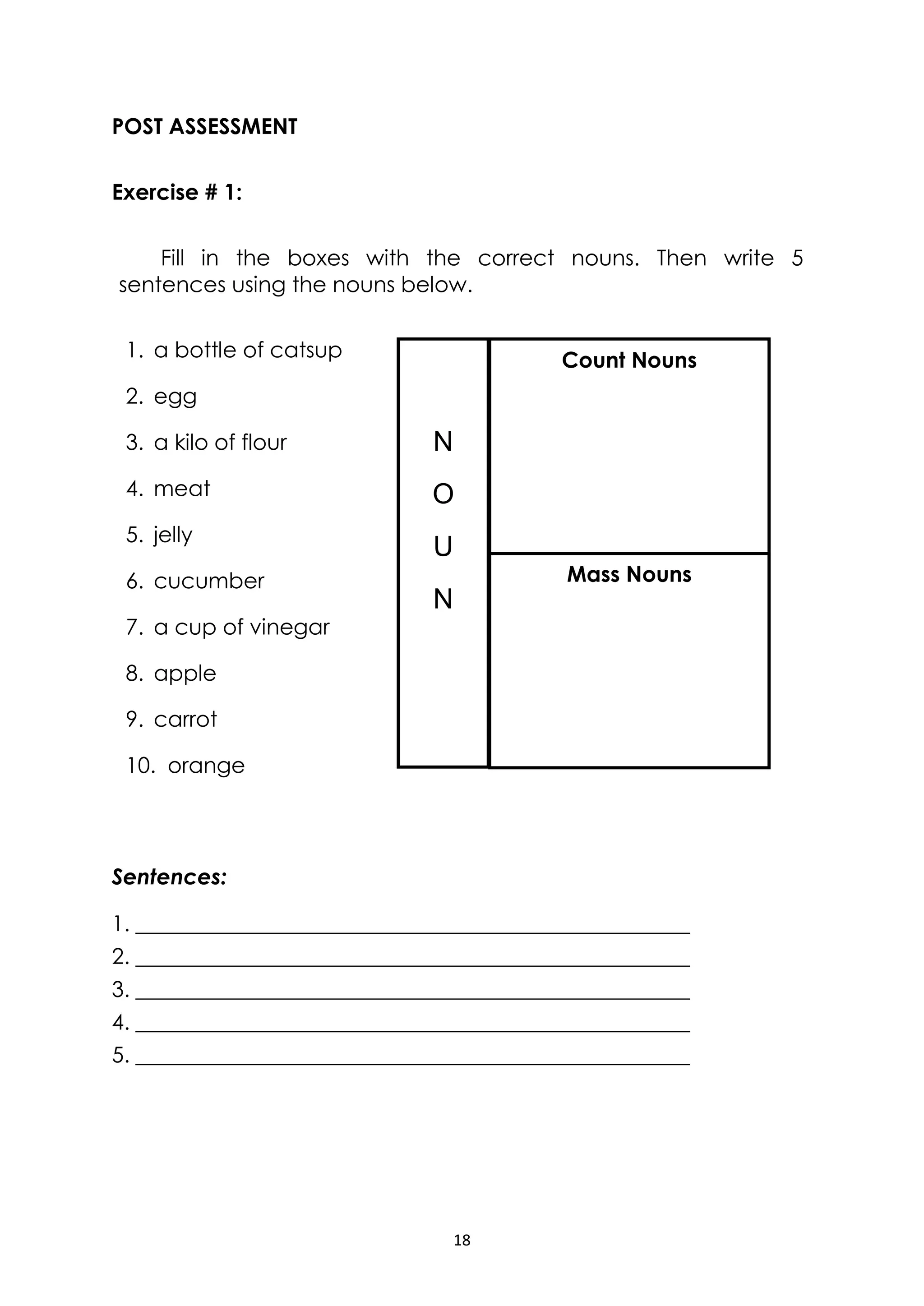 18
POST ASSESSMENT
Exercise # 1:
Fill in the boxes with the correct nouns. Then write 5
sentences using the nouns below.
1. a bottle of catsup
2. egg
3. a kilo of flour
4. meat
5. jelly
6. cucumber
7. a cup of vinegar
8. apple
9. carrot
10. orange
Sentences:
1. ___________________________________________________
2. ___________________________________________________
3. ___________________________________________________
4. ___________________________________________________
5. ___________________________________________________
N
O
U
N
Count Nouns
Mass Nouns
 