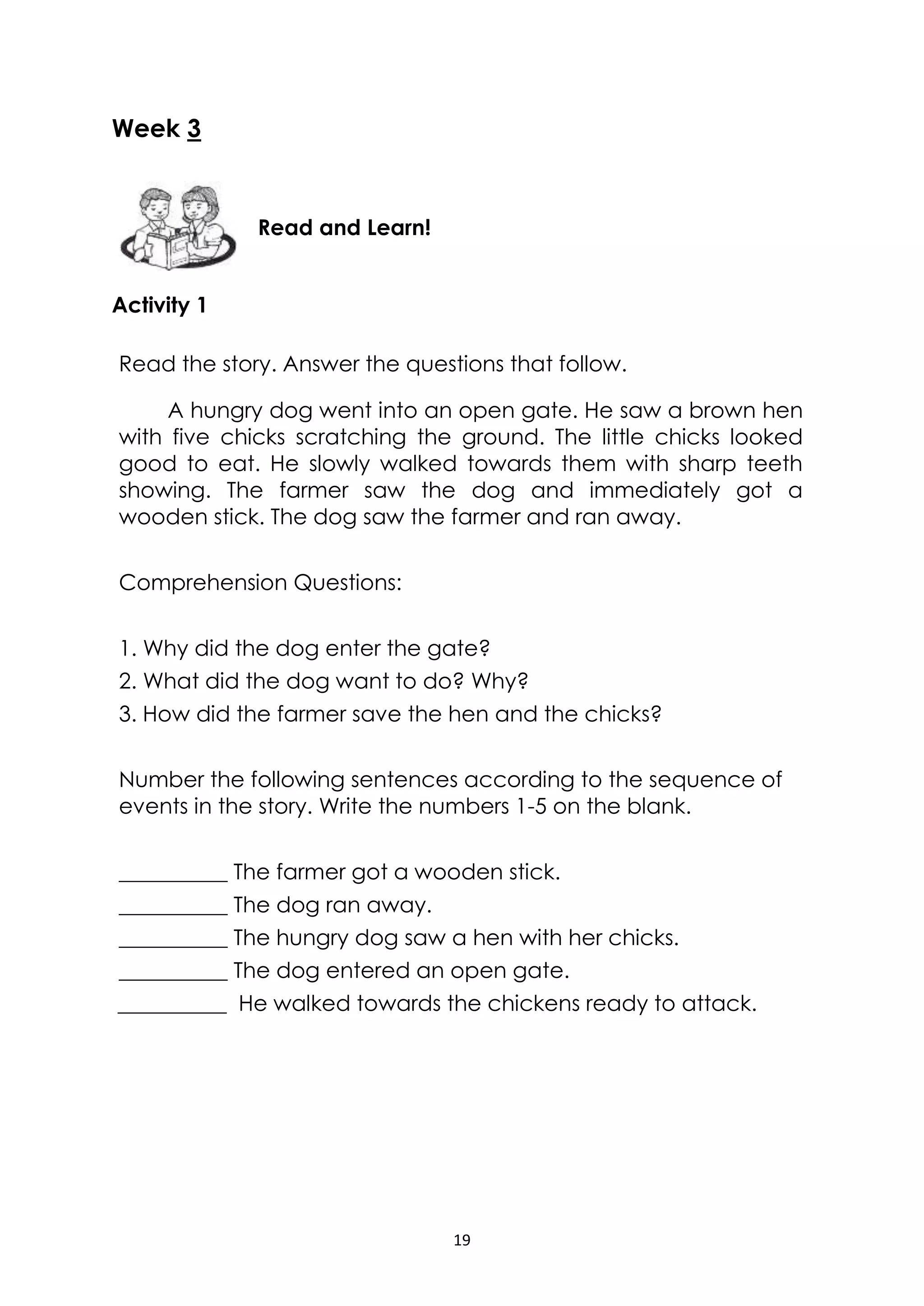 19
Week 3
Activity 1
Read the story. Answer the questions that follow.
A hungry dog went into an open gate. He saw a brown hen
with five chicks scratching the ground. The little chicks looked
good to eat. He slowly walked towards them with sharp teeth
showing. The farmer saw the dog and immediately got a
wooden stick. The dog saw the farmer and ran away.
Comprehension Questions:
1. Why did the dog enter the gate?
2. What did the dog want to do? Why?
3. How did the farmer save the hen and the chicks?
Number the following sentences according to the sequence of
events in the story. Write the numbers 1-5 on the blank.
__________ The farmer got a wooden stick.
__________ The dog ran away.
__________ The hungry dog saw a hen with her chicks.
__________ The dog entered an open gate.
__________ He walked towards the chickens ready to attack.
Read and Learn!
 