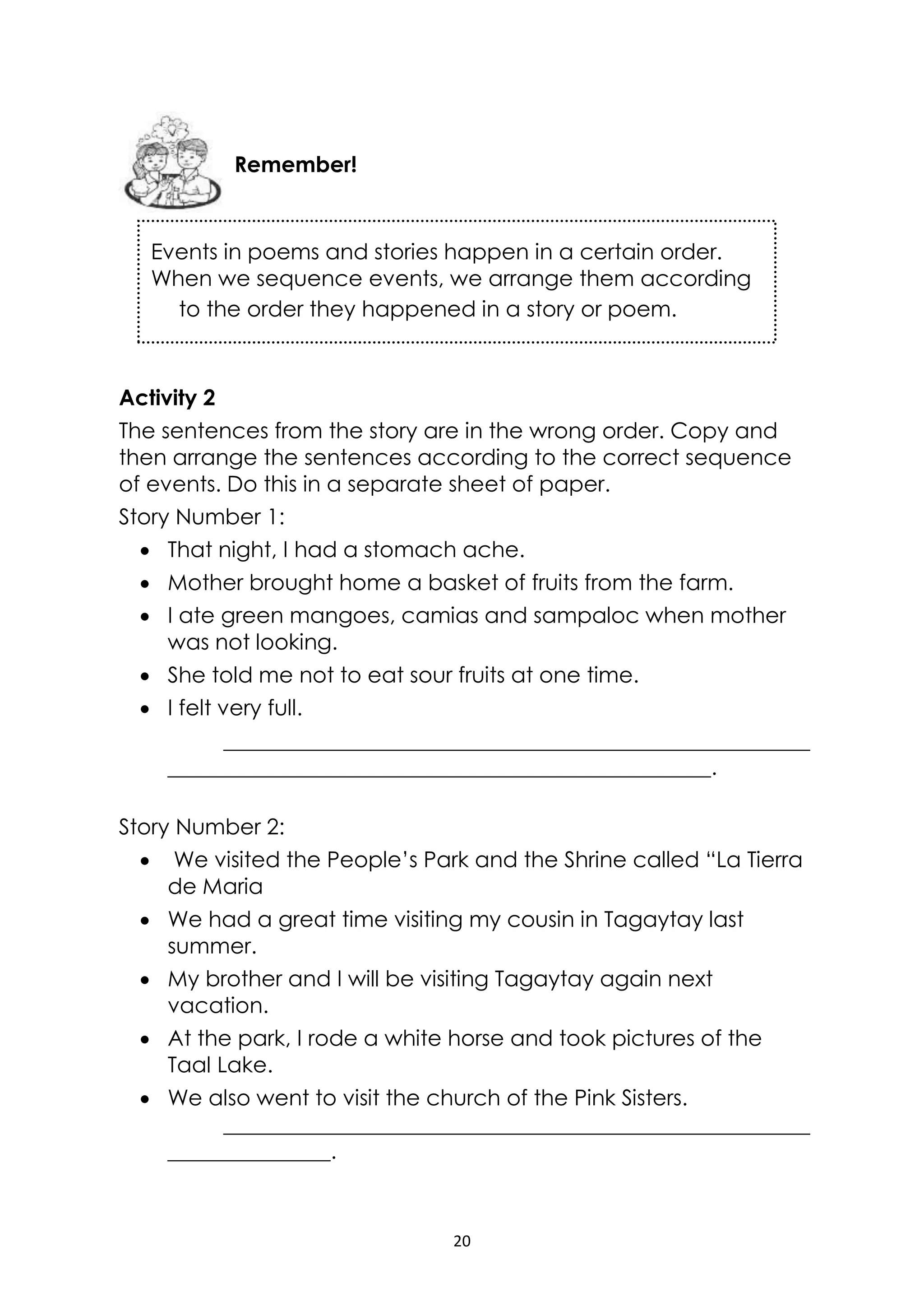 20
Events in poems and stories happen in a certain order.
When we sequence events, we arrange them according
to the order they happened in a story or poem.
Activity 2
The sentences from the story are in the wrong order. Copy and
then arrange the sentences according to the correct sequence
of events. Do this in a separate sheet of paper.
Story Number 1:
 That night, I had a stomach ache.
 Mother brought home a basket of fruits from the farm.
 I ate green mangoes, camias and sampaloc when mother
was not looking.
 She told me not to eat sour fruits at one time.
 I felt very full.
______________________________________________________
__________________________________________________.
Story Number 2:
 We visited the People’s Park and the Shrine called “La Tierra
de Maria
 We had a great time visiting my cousin in Tagaytay last
summer.
 My brother and I will be visiting Tagaytay again next
vacation.
 At the park, I rode a white horse and took pictures of the
Taal Lake.
 We also went to visit the church of the Pink Sisters.
______________________________________________________
_______________.
Remember!
 