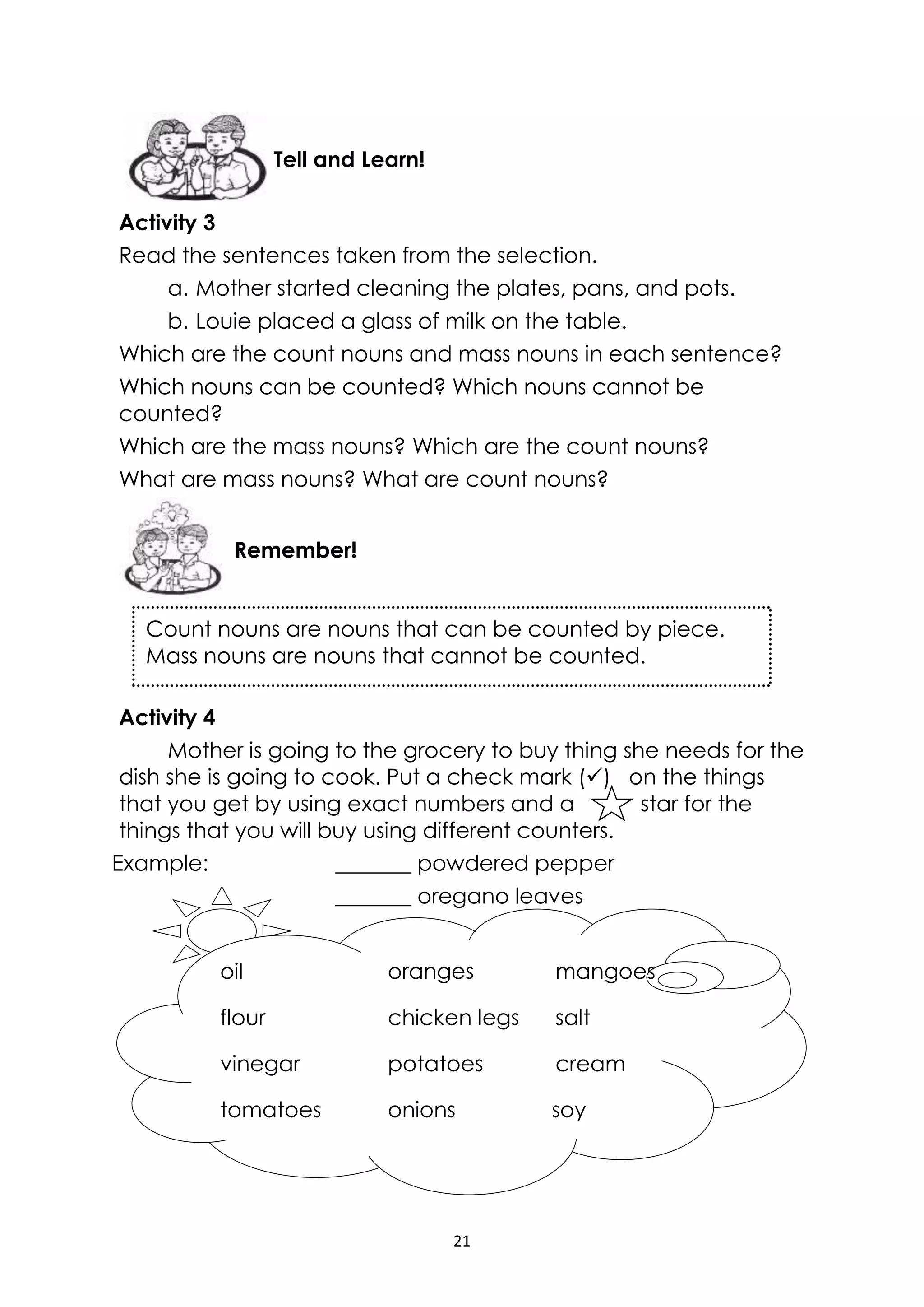 21
Count nouns are nouns that can be counted by piece.
Mass nouns are nouns that cannot be counted.
Activity 3
Read the sentences taken from the selection.
a. Mother started cleaning the plates, pans, and pots.
b. Louie placed a glass of milk on the table.
Which are the count nouns and mass nouns in each sentence?
Which nouns can be counted? Which nouns cannot be
counted?
Which are the mass nouns? Which are the count nouns?
What are mass nouns? What are count nouns?
Activity 4
Mother is going to the grocery to buy thing she needs for the
dish she is going to cook. Put a check mark () on the things
that you get by using exact numbers and a star for the
things that you will buy using different counters.
Example: _______ powdered pepper
_______ oregano leaves
Remember!
Tell and Learn!
oil oranges mangoes
flour chicken legs salt
vinegar potatoes cream
tomatoes onions soy
sauce
 