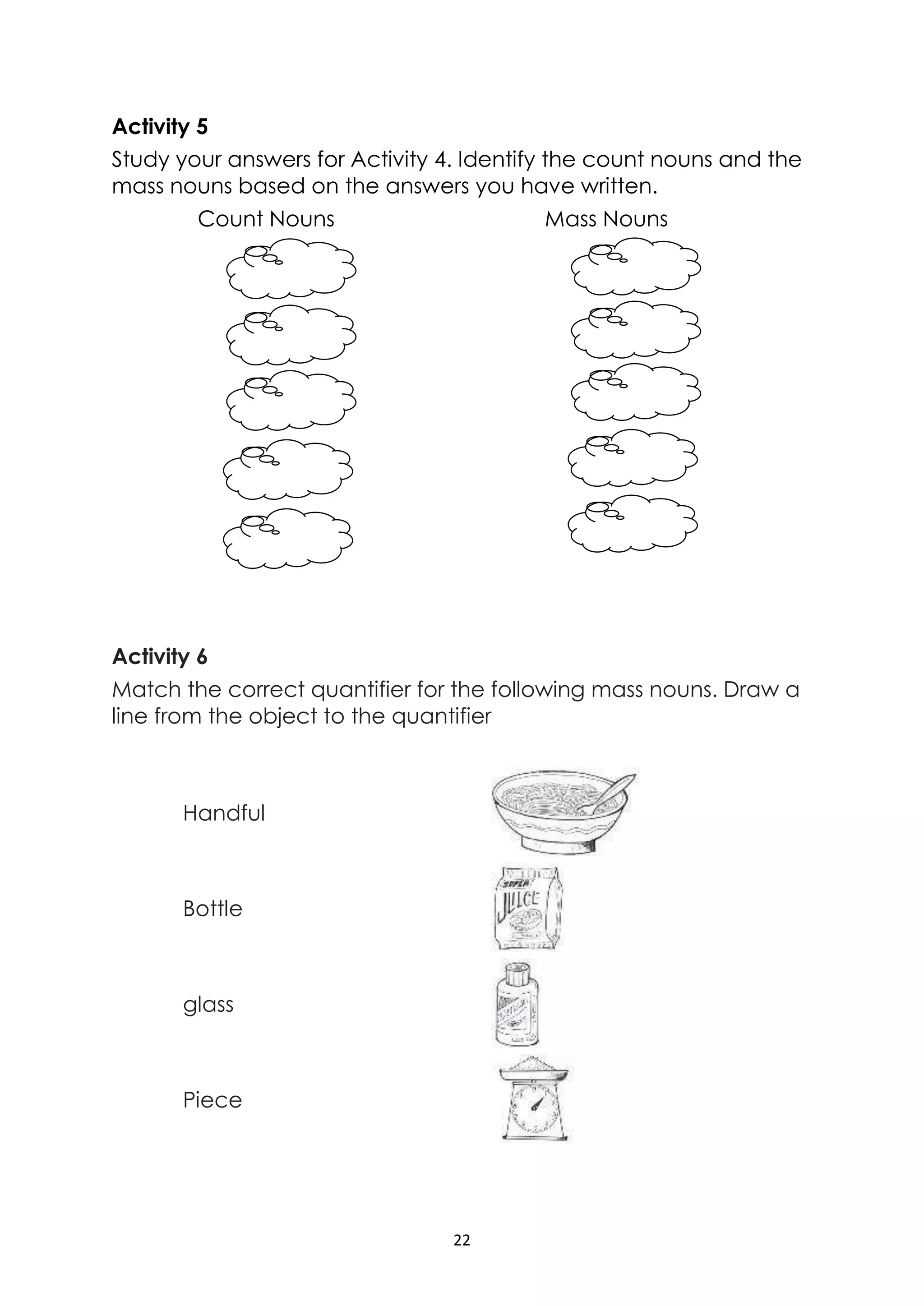 22
Activity 5
Study your answers for Activity 4. Identify the count nouns and the
mass nouns based on the answers you have written.
Count Nouns Mass Nouns
Activity 6
Match the correct quantifier for the following mass nouns. Draw a
line from the object to the quantifier
Handful
Bottle
glass
Piece
 