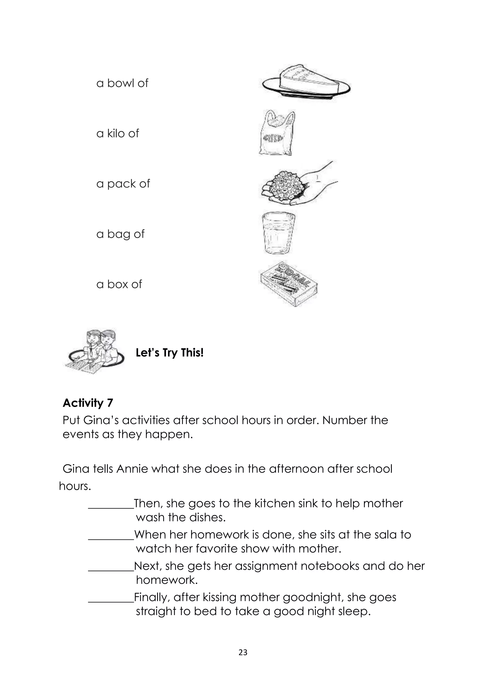 23
a bowl of
a kilo of
a pack of
a bag of
a box of
Activity 7
Put Gina’s activities after school hours in order. Number the
events as they happen.
Gina tells Annie what she does in the afternoon after school
hours.
________Then, she goes to the kitchen sink to help mother
wash the dishes.
________When her homework is done, she sits at the sala to
watch her favorite show with mother.
________Next, she gets her assignment notebooks and do her
homework.
________Finally, after kissing mother goodnight, she goes
straight to bed to take a good night sleep.
Let’s Try This!
 