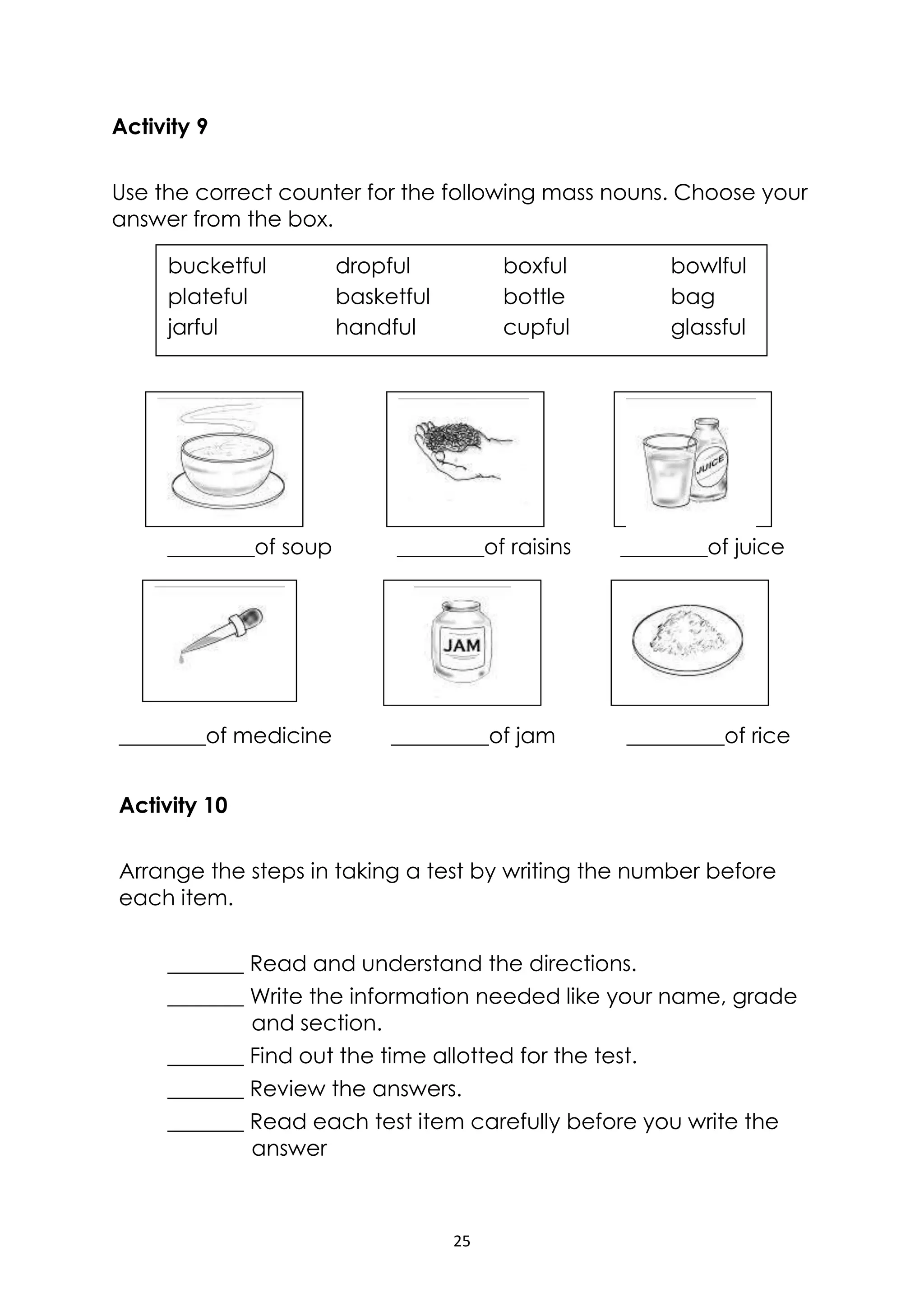 25
Activity 9
Use the correct counter for the following mass nouns. Choose your
answer from the box.
________of soup ________of raisins ________of juice
________of medicine _________of jam _________of rice
Activity 10
Arrange the steps in taking a test by writing the number before
each item.
_______ Read and understand the directions.
_______ Write the information needed like your name, grade
and section.
_______ Find out the time allotted for the test.
_______ Review the answers.
_______ Read each test item carefully before you write the
answer
bucketful dropful boxful bowlful
plateful basketful bottle bag
jarful handful cupful glassful
 