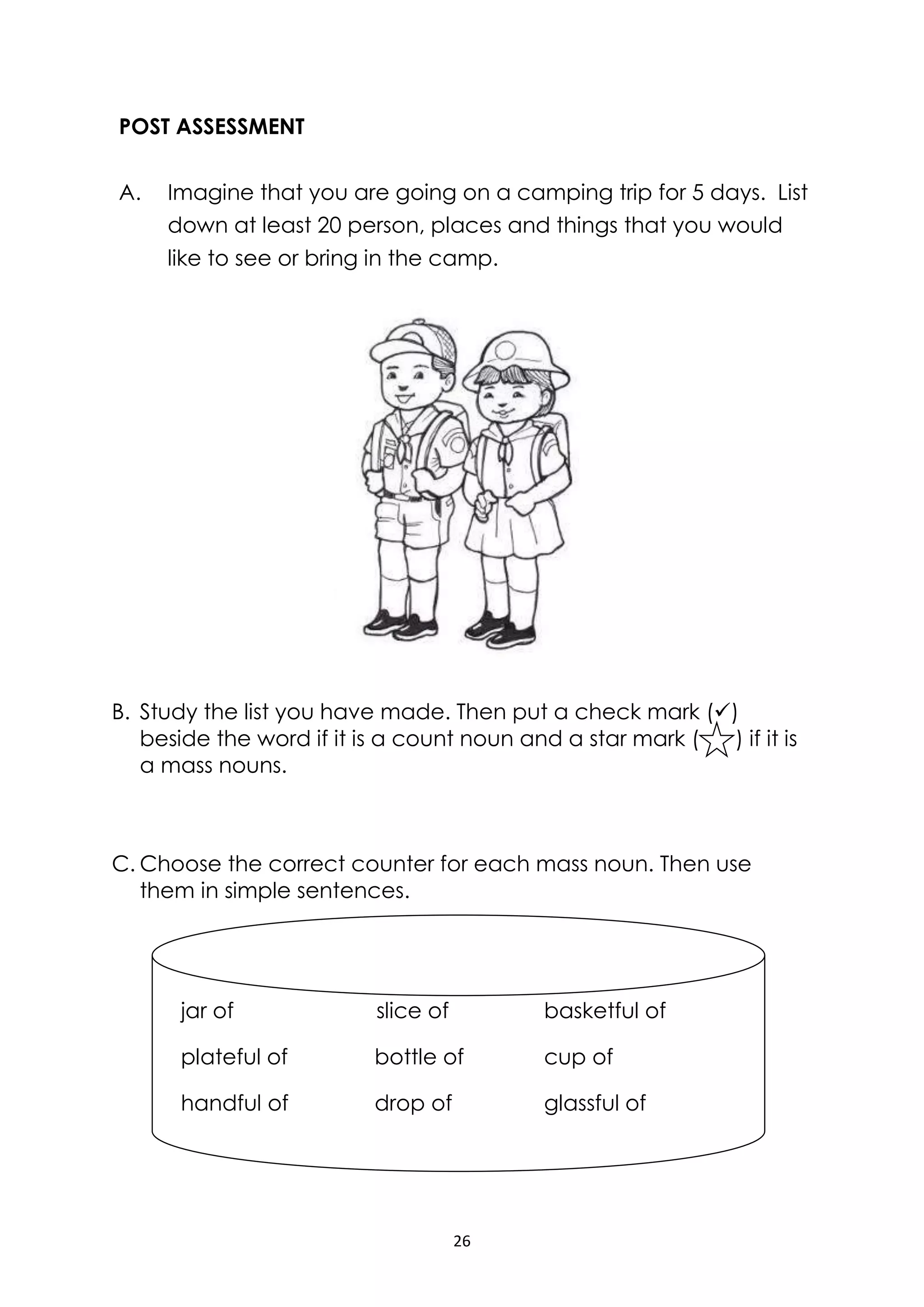 26
POST ASSESSMENT
A. Imagine that you are going on a camping trip for 5 days. List
down at least 20 person, places and things that you would
like to see or bring in the camp.
B. Study the list you have made. Then put a check mark ()
beside the word if it is a count noun and a star mark ( ) if it is
a mass nouns.
C. Choose the correct counter for each mass noun. Then use
them in simple sentences.
jar of slice of basketful of
plateful of bottle of cup of
handful of drop of glassful of
 