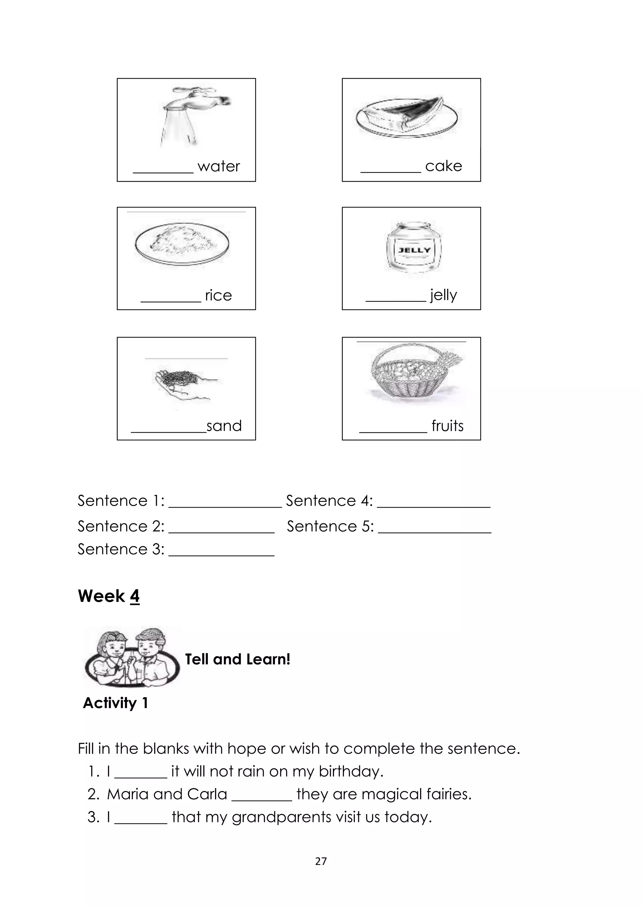 27
Sentence 1: _______________ Sentence 4: _______________
Sentence 2: ______________ Sentence 5: _______________
Sentence 3: ______________
Week 4
Activity 1
Fill in the blanks with hope or wish to complete the sentence.
1. I _______ it will not rain on my birthday.
2. Maria and Carla ________ they are magical fairies.
3. I _______ that my grandparents visit us today.
Tell and Learn!
________ water
________ jelly________ rice
________ cake
_____ cake
_________ fruits
________ fruits
__________sand
________ raisins
 