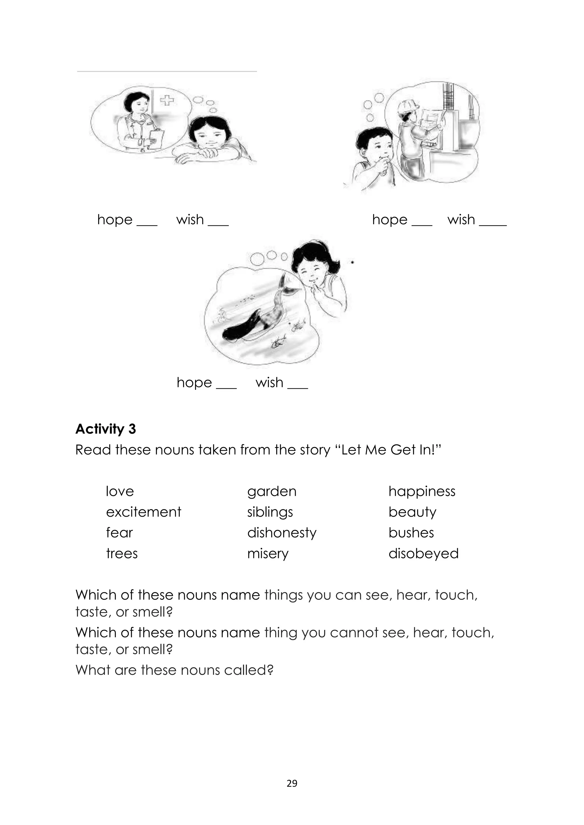 29
hope ___ wish ___ hope ___ wish ____
hope ___ wish ___
Activity 3
Read these nouns taken from the story “Let Me Get In!”
love garden happiness
excitement siblings beauty
fear dishonesty bushes
trees misery disobeyed
Which of these nouns name things you can see, hear, touch,
taste, or smell?
Which of these nouns name thing you cannot see, hear, touch,
taste, or smell?
What are these nouns called?
 