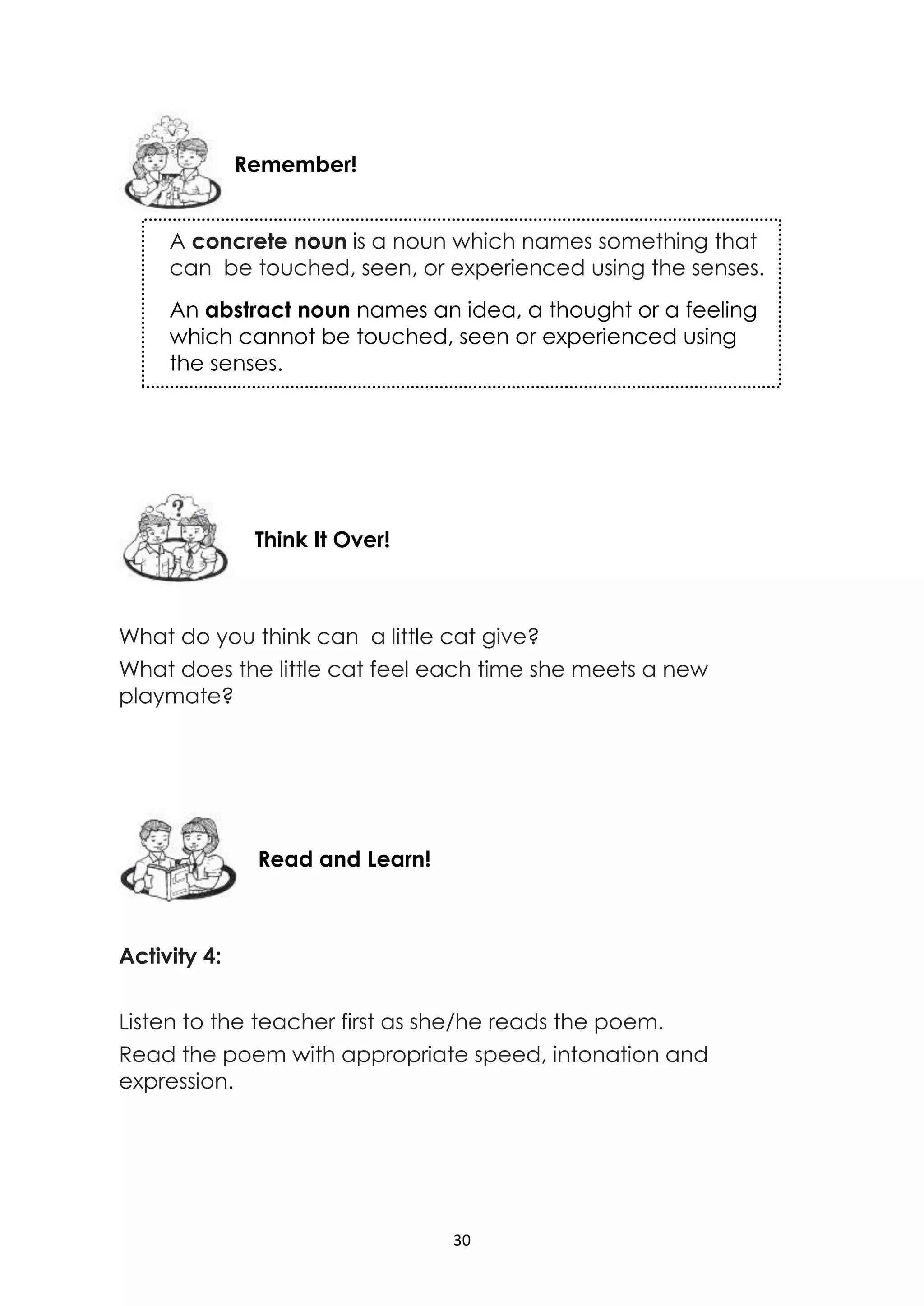 30
What do you think can a little cat give?
What does the little cat feel each time she meets a new
playmate?
Activity 4:
Listen to the teacher first as she/he reads the poem.
Read the poem with appropriate speed, intonation and
expression.
Read and Learn!
Think It Over!
Remember!
A concrete noun is a noun which names something that
can be touched, seen, or experienced using the senses.
An abstract noun names an idea, a thought or a feeling
which cannot be touched, seen or experienced using
the senses.
 