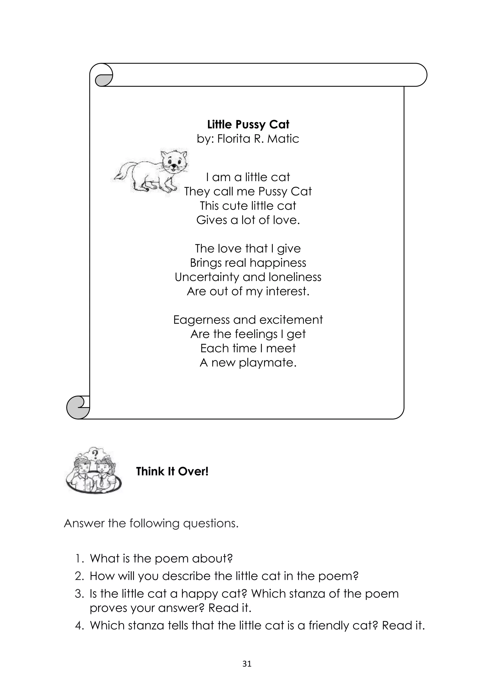 31
Answer the following questions.
1. What is the poem about?
2. How will you describe the little cat in the poem?
3. Is the little cat a happy cat? Which stanza of the poem
proves your answer? Read it.
4. Which stanza tells that the little cat is a friendly cat? Read it.
Think It Over!
Little Pussy Cat
by: Florita R. Matic
I am a little cat
They call me Pussy Cat
This cute little cat
Gives a lot of love.
The love that I give
Brings real happiness
Uncertainty and loneliness
Are out of my interest.
Eagerness and excitement
Are the feelings I get
Each time I meet
A new playmate.
 