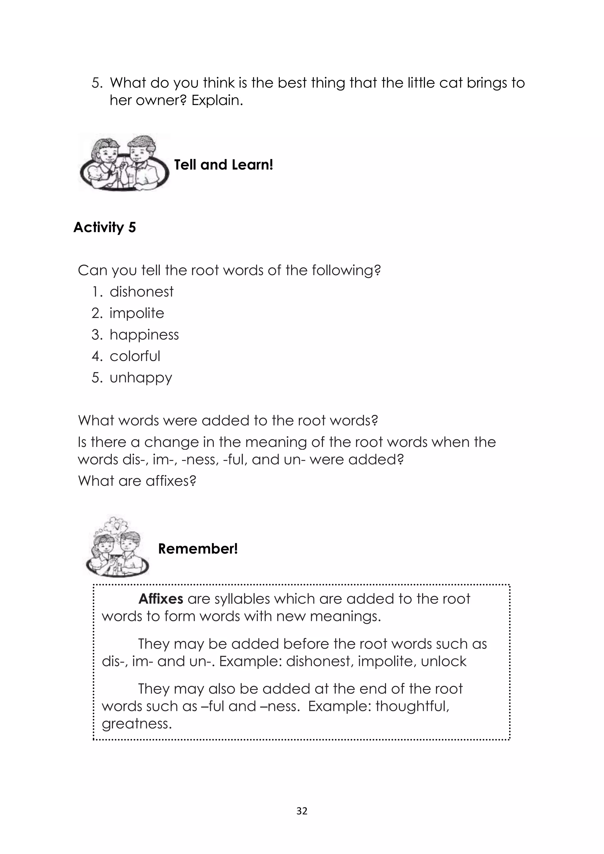 32
5. What do you think is the best thing that the little cat brings to
her owner? Explain.
Activity 5
Can you tell the root words of the following?
1. dishonest
2. impolite
3. happiness
4. colorful
5. unhappy
What words were added to the root words?
Is there a change in the meaning of the root words when the
words dis-, im-, -ness, -ful, and un- were added?
What are affixes?
Remember!
Tell and Learn!
Affixes are syllables which are added to the root
words to form words with new meanings.
They may be added before the root words such as
dis-, im- and un-. Example: dishonest, impolite, unlock
They may also be added at the end of the root
words such as –ful and –ness. Example: thoughtful,
greatness.
 