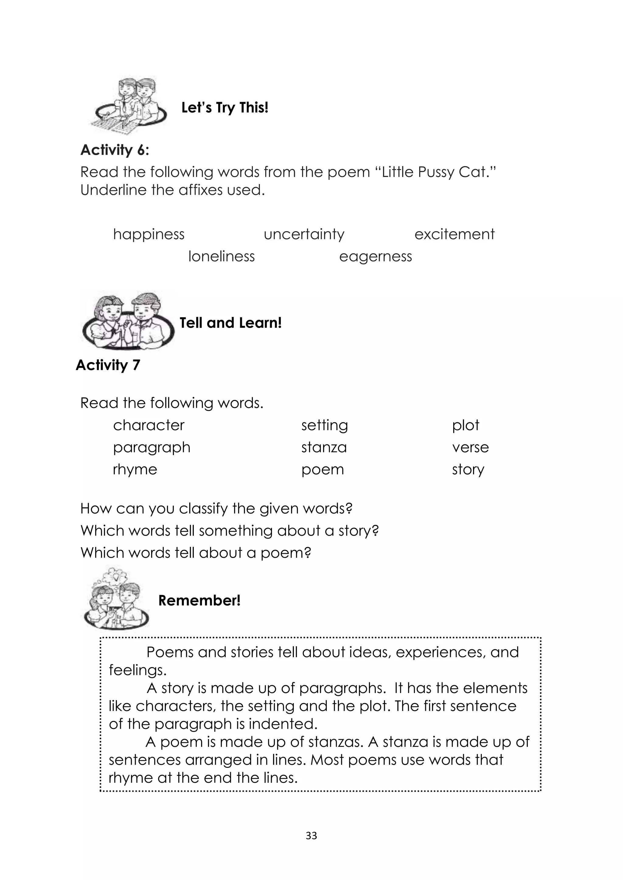 33
Activity 6:
Read the following words from the poem “Little Pussy Cat.”
Underline the affixes used.
happiness uncertainty excitement
loneliness eagerness
Activity 7
Read the following words.
character setting plot
paragraph stanza verse
rhyme poem story
How can you classify the given words?
Which words tell something about a story?
Which words tell about a poem?
Poems and stories tell about ideas, experiences, and
feelings.
A story is made up of paragraphs. It has the elements
like characters, the setting and the plot. The first sentence
of the paragraph is indented.
A poem is made up of stanzas. A stanza is made up of
sentences arranged in lines. Most poems use words that
rhyme at the end the lines.
Remember!
Tell and Learn!
Let’s Try This!
 