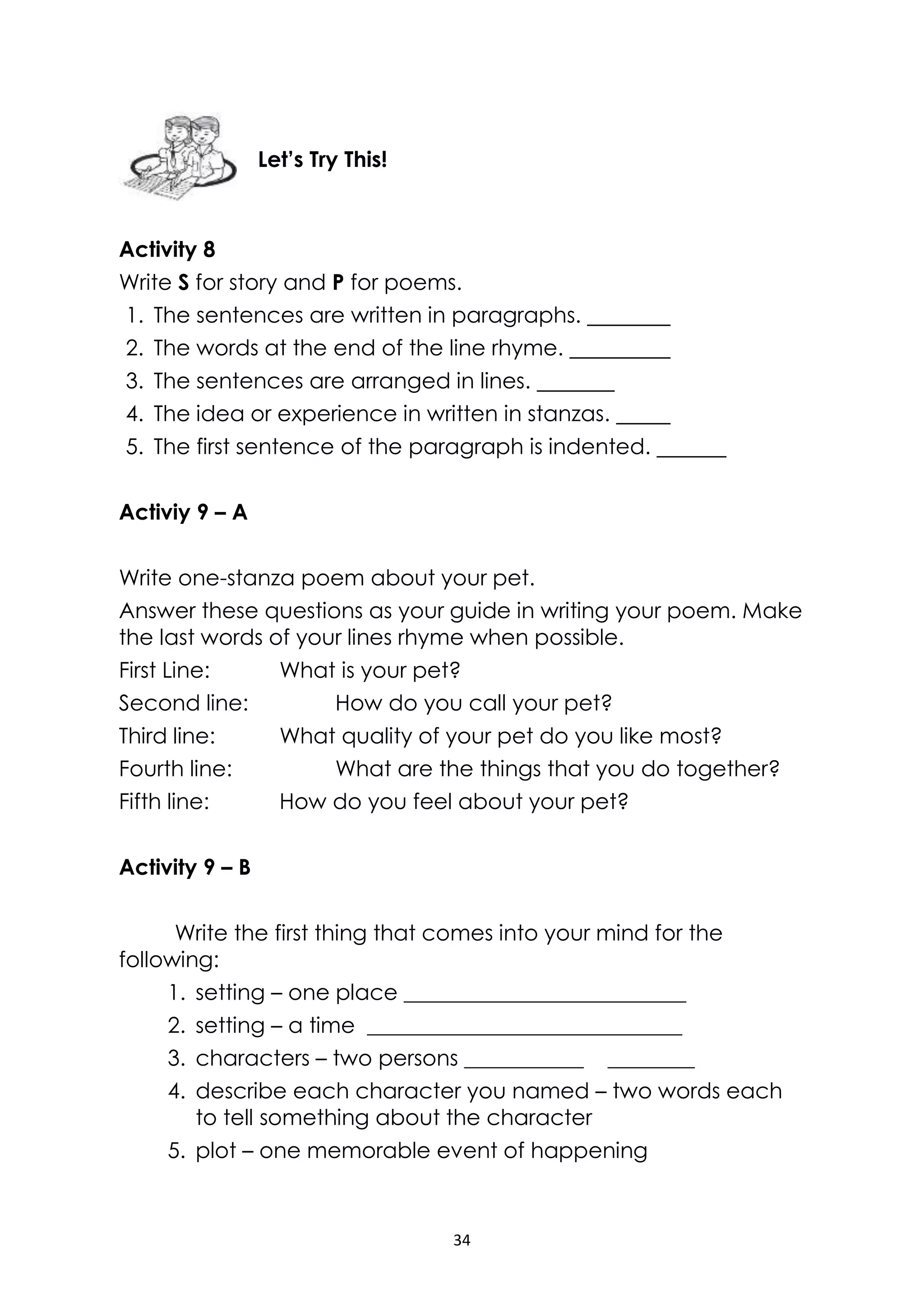 34
Activity 8
Write S for story and P for poems.
1. The sentences are written in paragraphs.
2. The words at the end of the line rhyme.
3. The sentences are arranged in lines.
4. The idea or experience in written in stanzas.
5. The first sentence of the paragraph is indented.
Activiy 9 – A
Write one-stanza poem about your pet.
Answer these questions as your guide in writing your poem. Make
the last words of your lines rhyme when possible.
First Line: What is your pet?
Second line: How do you call your pet?
Third line: What quality of your pet do you like most?
Fourth line: What are the things that you do together?
Fifth line: How do you feel about your pet?
Activity 9 – B
Write the first thing that comes into your mind for the
following:
1. setting – one place __________________________
2. setting – a time _____________________________
3. characters – two persons ___________ ________
4. describe each character you named – two words each
to tell something about the character
5. plot – one memorable event of happening
Let’s Try This!
 