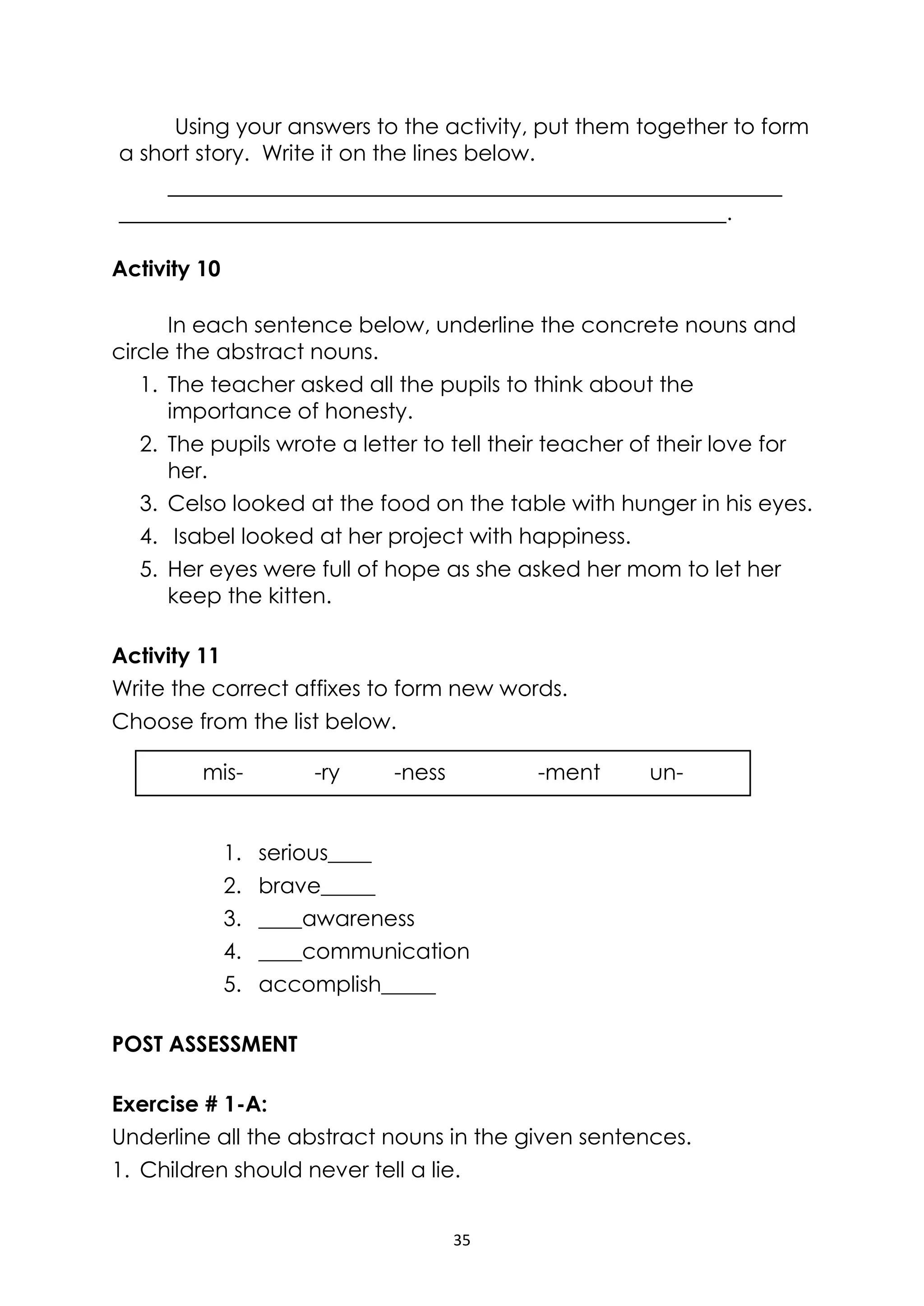 35
mis- -ry -ness -ment un-
Using your answers to the activity, put them together to form
a short story. Write it on the lines below.
.
Activity 10
In each sentence below, underline the concrete nouns and
circle the abstract nouns.
1. The teacher asked all the pupils to think about the
importance of honesty.
2. The pupils wrote a letter to tell their teacher of their love for
her.
3. Celso looked at the food on the table with hunger in his eyes.
4. Isabel looked at her project with happiness.
5. Her eyes were full of hope as she asked her mom to let her
keep the kitten.
Activity 11
Write the correct affixes to form new words.
Choose from the list below.
1. serious____
2. brave_____
3. ____awareness
4. ____communication
5. accomplish_____
POST ASSESSMENT
Exercise # 1-A:
Underline all the abstract nouns in the given sentences.
1. Children should never tell a lie.
 