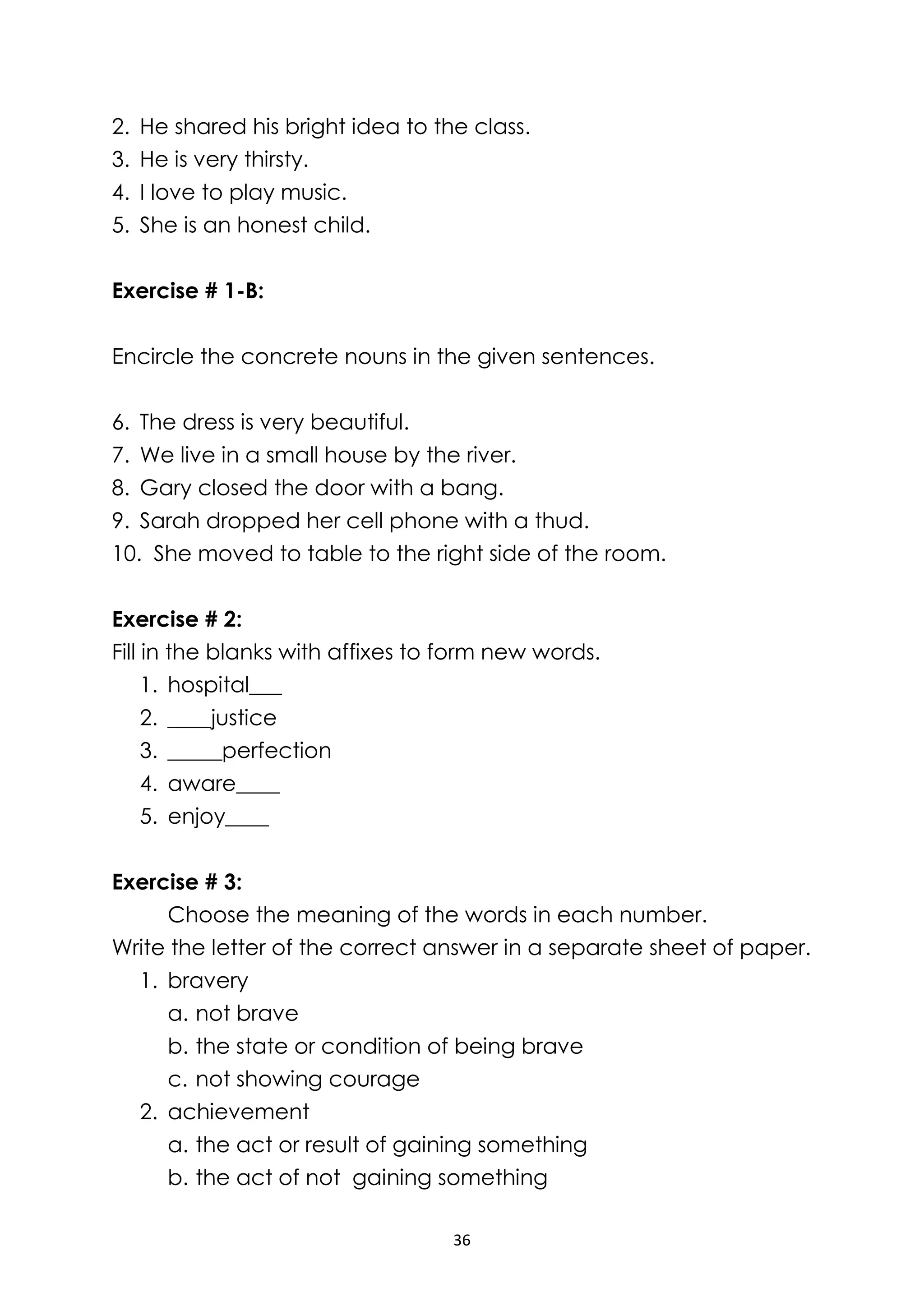 36
2. He shared his bright idea to the class.
3. He is very thirsty.
4. I love to play music.
5. She is an honest child.
Exercise # 1-B:
Encircle the concrete nouns in the given sentences.
6. The dress is very beautiful.
7. We live in a small house by the river.
8. Gary closed the door with a bang.
9. Sarah dropped her cell phone with a thud.
10. She moved to table to the right side of the room.
Exercise # 2:
Fill in the blanks with affixes to form new words.
1. hospital___
2. ____justice
3. _____perfection
4. aware____
5. enjoy____
Exercise # 3:
Choose the meaning of the words in each number.
Write the letter of the correct answer in a separate sheet of paper.
1. bravery
a. not brave
b. the state or condition of being brave
c. not showing courage
2. achievement
a. the act or result of gaining something
b. the act of not gaining something
 
