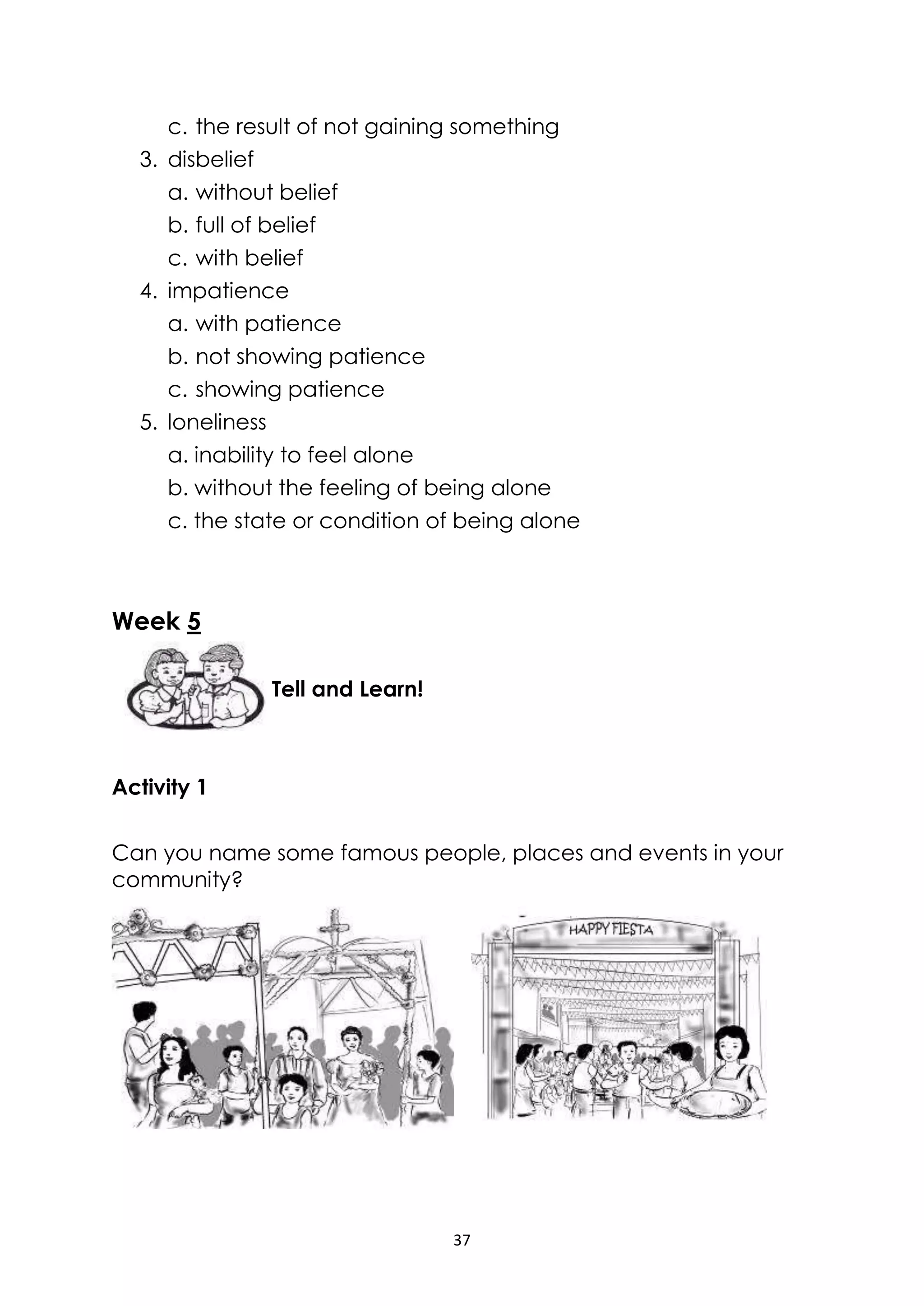 37
c. the result of not gaining something
3. disbelief
a. without belief
b. full of belief
c. with belief
4. impatience
a. with patience
b. not showing patience
c. showing patience
5. loneliness
a. inability to feel alone
b. without the feeling of being alone
c. the state or condition of being alone
Week 5
Activity 1
Can you name some famous people, places and events in your
community?
Tell and Learn!
 