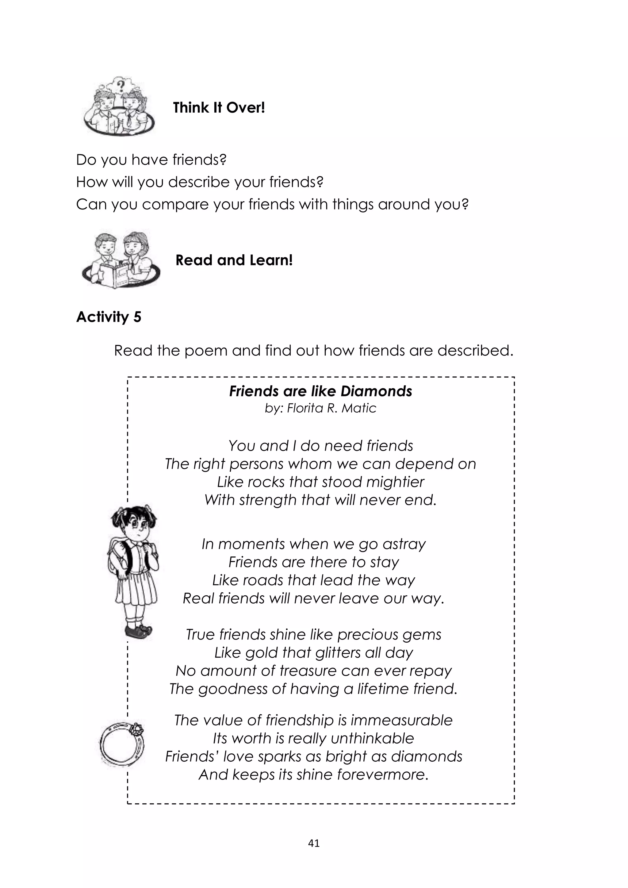 41
Friends are like Diamonds
by: Florita R. Matic
You and I do need friends
The right persons whom we can depend on
Like rocks that stood mightier
With strength that will never end.
Do you have friends?
How will you describe your friends?
Can you compare your friends with things around you?
Activity 5
Read the poem and find out how friends are described.
In moments when we go astray
Friends are there to stay
Like roads that lead the way
Real friends will never leave our way.
True friends shine like precious gems
Like gold that glitters all day
No amount of treasure can ever repay
The goodness of having a lifetime friend.
The value of friendship is immeasurable
Its worth is really unthinkable
Friends’ love sparks as bright as diamonds
And keeps its shine forevermore.
Read and Learn!
Think It Over!
 
