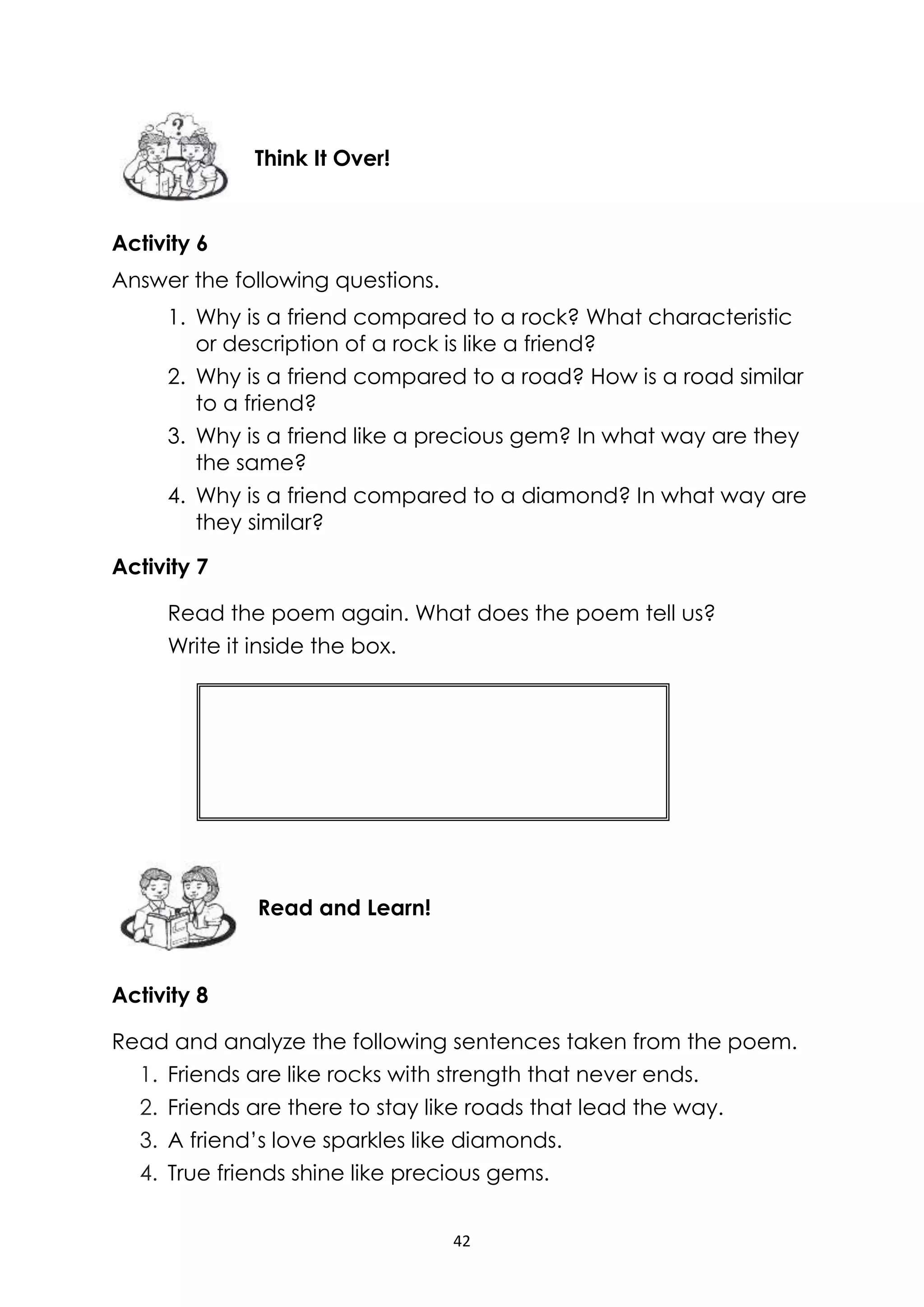 42
Activity 6
Answer the following questions.
1. Why is a friend compared to a rock? What characteristic
or description of a rock is like a friend?
2. Why is a friend compared to a road? How is a road similar
to a friend?
3. Why is a friend like a precious gem? In what way are they
the same?
4. Why is a friend compared to a diamond? In what way are
they similar?
Activity 7
Read the poem again. What does the poem tell us?
Write it inside the box.
Activity 8
Read and analyze the following sentences taken from the poem.
1. Friends are like rocks with strength that never ends.
2. Friends are there to stay like roads that lead the way.
3. A friend’s love sparkles like diamonds.
4. True friends shine like precious gems.
Read and Learn!
Think It Over!
 