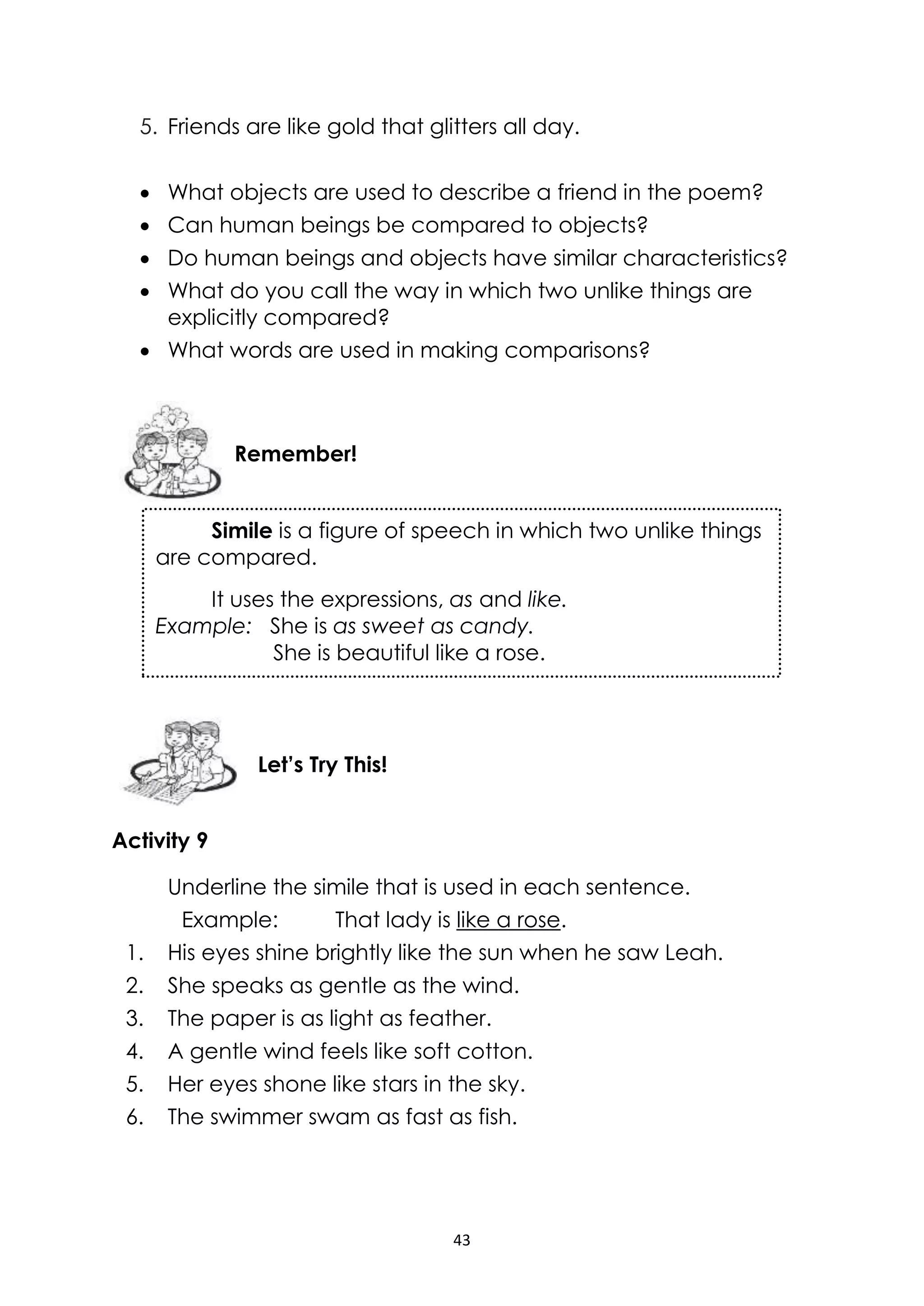 43
5. Friends are like gold that glitters all day.
 What objects are used to describe a friend in the poem?
 Can human beings be compared to objects?
 Do human beings and objects have similar characteristics?
 What do you call the way in which two unlike things are
explicitly compared?
 What words are used in making comparisons?
Activity 9
Underline the simile that is used in each sentence.
Example: That lady is like a rose.
1. His eyes shine brightly like the sun when he saw Leah.
2. She speaks as gentle as the wind.
3. The paper is as light as feather.
4. A gentle wind feels like soft cotton.
5. Her eyes shone like stars in the sky.
6. The swimmer swam as fast as fish.
Let’s Try This!
Simile is a figure of speech in which two unlike things
are compared.
It uses the expressions, as and like.
Example: She is as sweet as candy.
She is beautiful like a rose.
Remember!
 