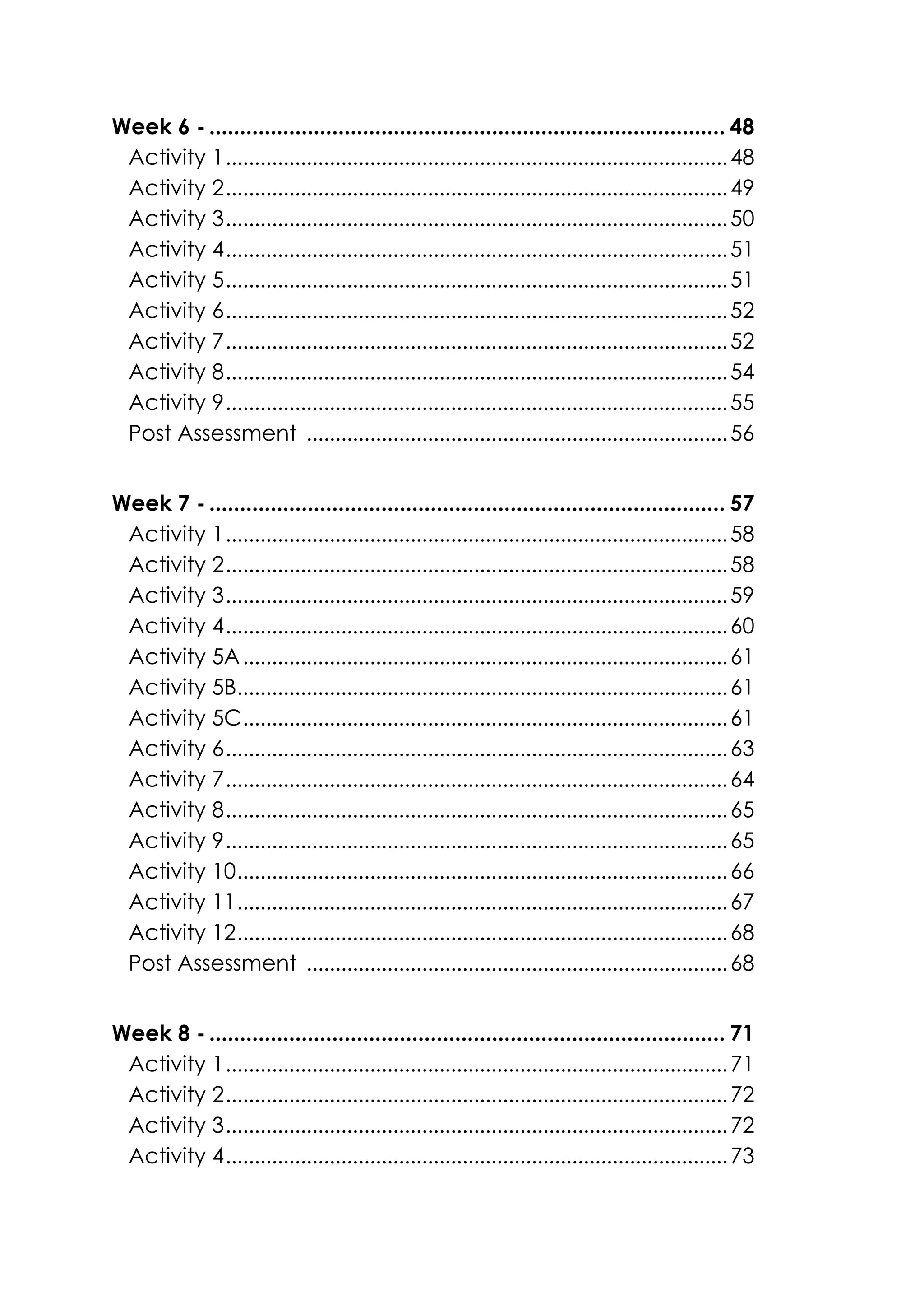 Week 6 - .................................................................................... 48
Activity 1.......................................................................................48
Activity 2.......................................................................................49
Activity 3.......................................................................................50
Activity 4.......................................................................................51
Activity 5.......................................................................................51
Activity 6.......................................................................................52
Activity 7.......................................................................................52
Activity 8.......................................................................................54
Activity 9.......................................................................................55
Post Assessment .........................................................................56
Week 7 - .................................................................................... 57
Activity 1.......................................................................................58
Activity 2.......................................................................................58
Activity 3.......................................................................................59
Activity 4.......................................................................................60
Activity 5A....................................................................................61
Activity 5B.....................................................................................61
Activity 5C....................................................................................61
Activity 6.......................................................................................63
Activity 7.......................................................................................64
Activity 8.......................................................................................65
Activity 9.......................................................................................65
Activity 10.....................................................................................66
Activity 11.....................................................................................67
Activity 12.....................................................................................68
Post Assessment .........................................................................68
Week 8 - .................................................................................... 71
Activity 1.......................................................................................71
Activity 2.......................................................................................72
Activity 3.......................................................................................72
Activity 4.......................................................................................73
 
