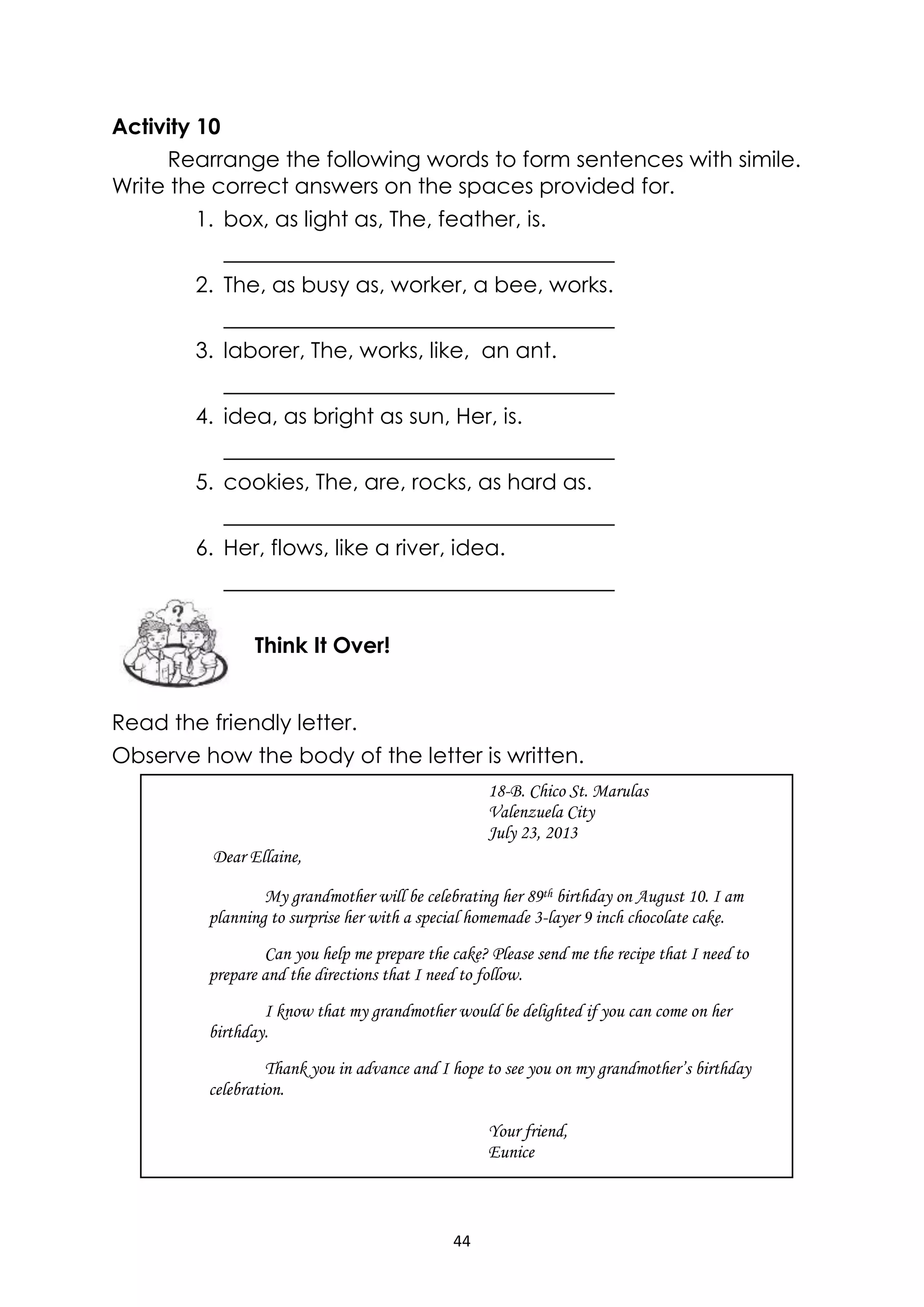 44
Activity 10
Rearrange the following words to form sentences with simile.
Write the correct answers on the spaces provided for.
1. box, as light as, The, feather, is.
2. The, as busy as, worker, a bee, works.
3. laborer, The, works, like, an ant.
4. idea, as bright as sun, Her, is.
5. cookies, The, are, rocks, as hard as.
6. Her, flows, like a river, idea.
Read the friendly letter.
Observe how the body of the letter is written.
18-B. Chico St. Marulas
Valenzuela City
July 23, 2013
Dear Ellaine,
My grandmother will be celebrating her 89th birthday on August 10. I am
planning to surprise her with a special homemade 3-layer 9 inch chocolate cake.
Can you help me prepare the cake? Please send me the recipe that I need to
prepare and the directions that I need to follow.
I know that my grandmother would be delighted if you can come on her
birthday.
Thank you in advance and I hope to see you on my grandmother’s birthday
celebration.
Your friend,
Eunice
Think It Over!
 