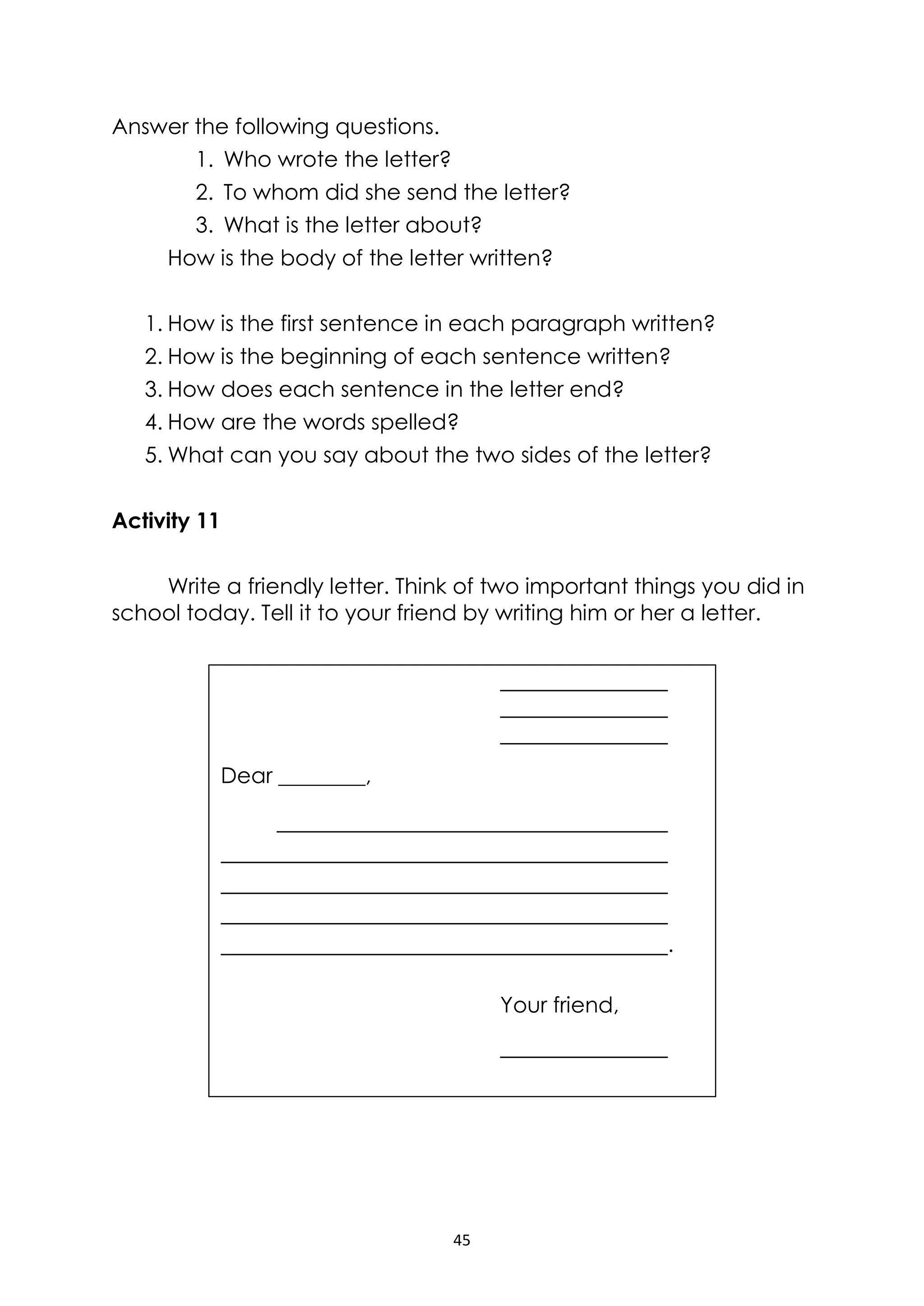 45
Answer the following questions.
1. Who wrote the letter?
2. To whom did she send the letter?
3. What is the letter about?
How is the body of the letter written?
1. How is the first sentence in each paragraph written?
2. How is the beginning of each sentence written?
3. How does each sentence in the letter end?
4. How are the words spelled?
5. What can you say about the two sides of the letter?
Activity 11
Write a friendly letter. Think of two important things you did in
school today. Tell it to your friend by writing him or her a letter.
Dear ________,
.
Your friend,
 