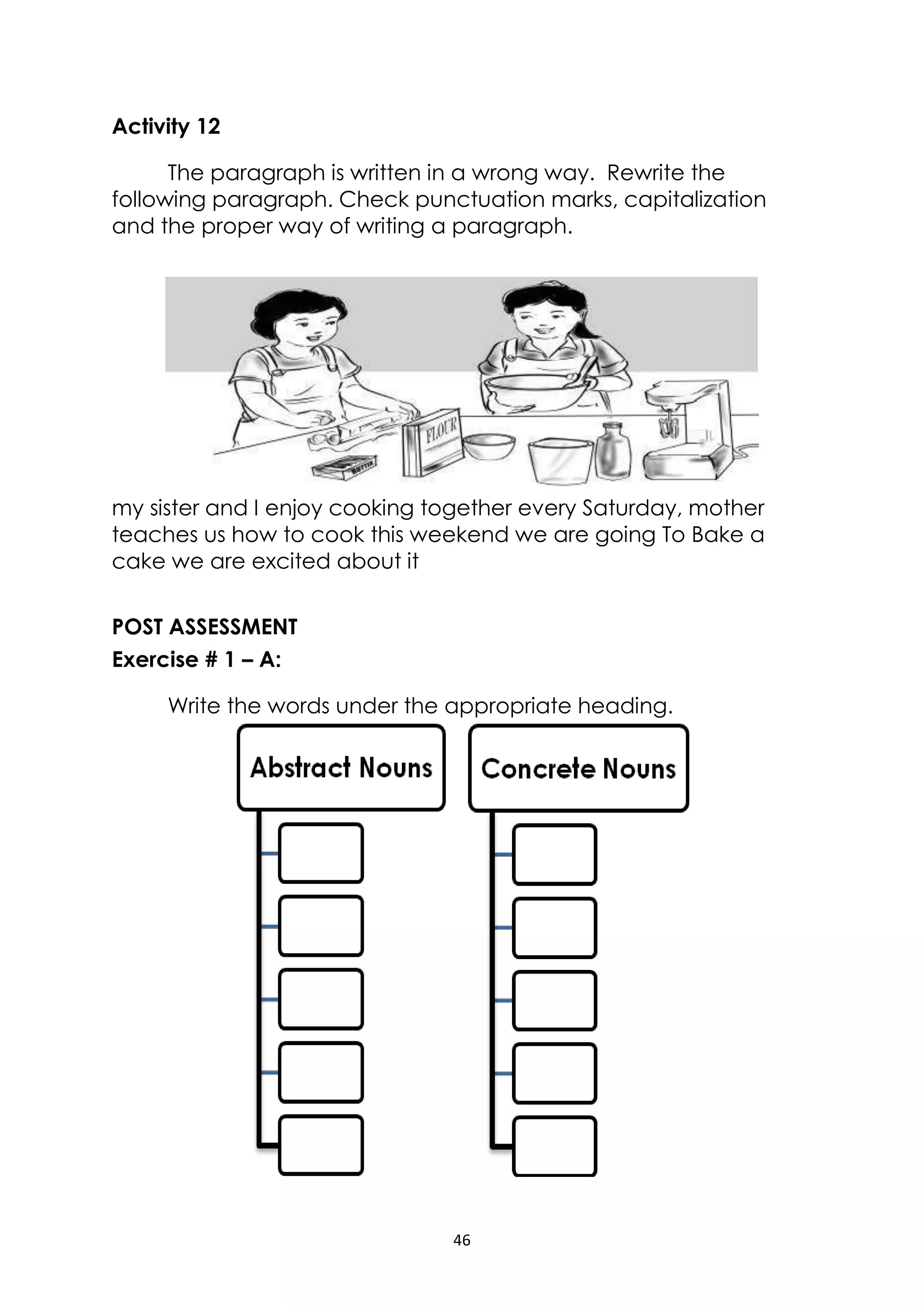 46
Activity 12
The paragraph is written in a wrong way. Rewrite the
following paragraph. Check punctuation marks, capitalization
and the proper way of writing a paragraph.
my sister and I enjoy cooking together every Saturday, mother
teaches us how to cook this weekend we are going To Bake a
cake we are excited about it
POST ASSESSMENT
Exercise # 1 – A:
Write the words under the appropriate heading.
 