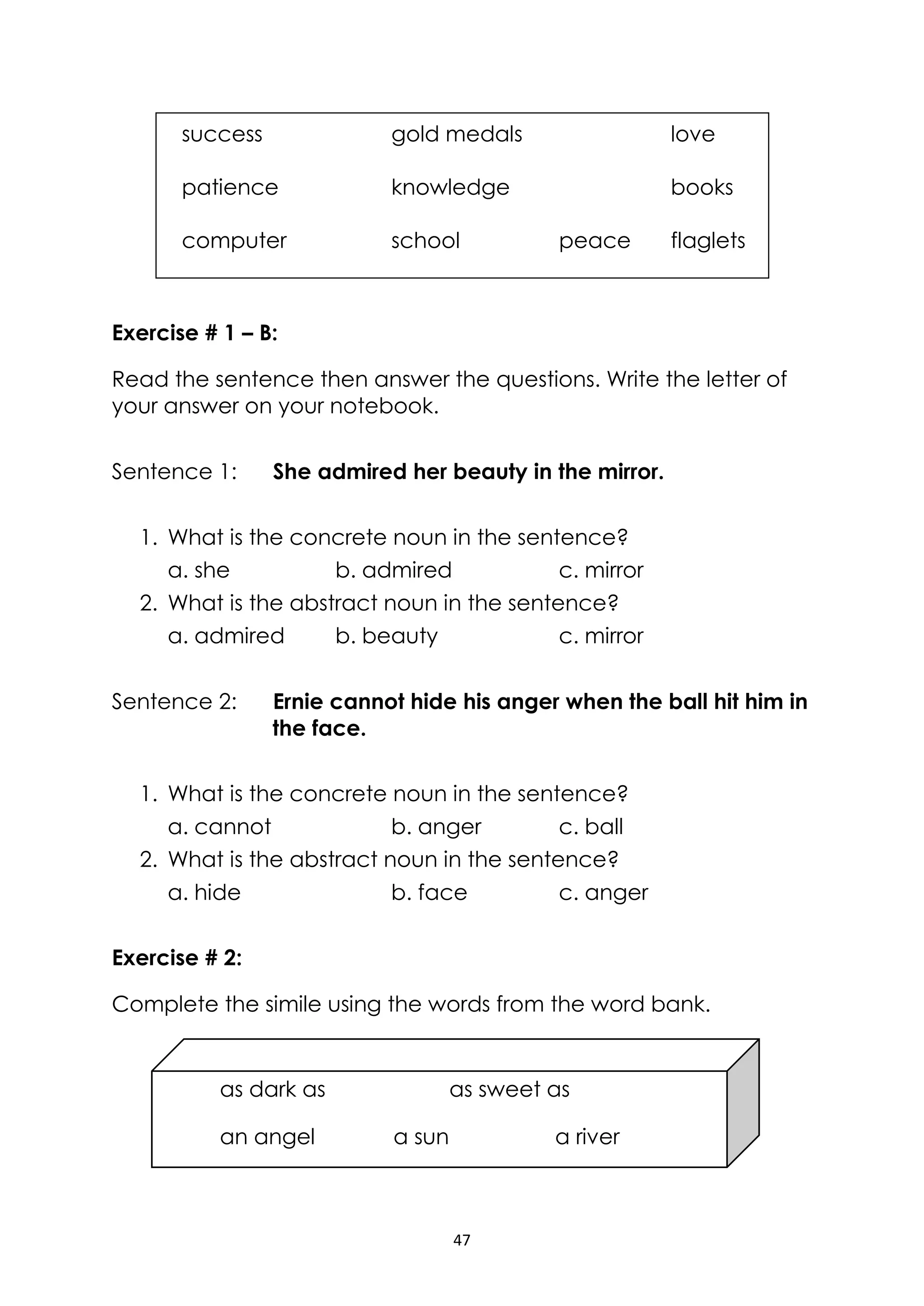 47
as dark as as sweet as
an angel a sun a river
Exercise # 1 – B:
Read the sentence then answer the questions. Write the letter of
your answer on your notebook.
Sentence 1: She admired her beauty in the mirror.
1. What is the concrete noun in the sentence?
a. she b. admired c. mirror
2. What is the abstract noun in the sentence?
a. admired b. beauty c. mirror
Sentence 2: Ernie cannot hide his anger when the ball hit him in
the face.
1. What is the concrete noun in the sentence?
a. cannot b. anger c. ball
2. What is the abstract noun in the sentence?
a. hide b. face c. anger
Exercise # 2:
Complete the simile using the words from the word bank.
success gold medals love
patience knowledge books
computer school peace flaglets
 