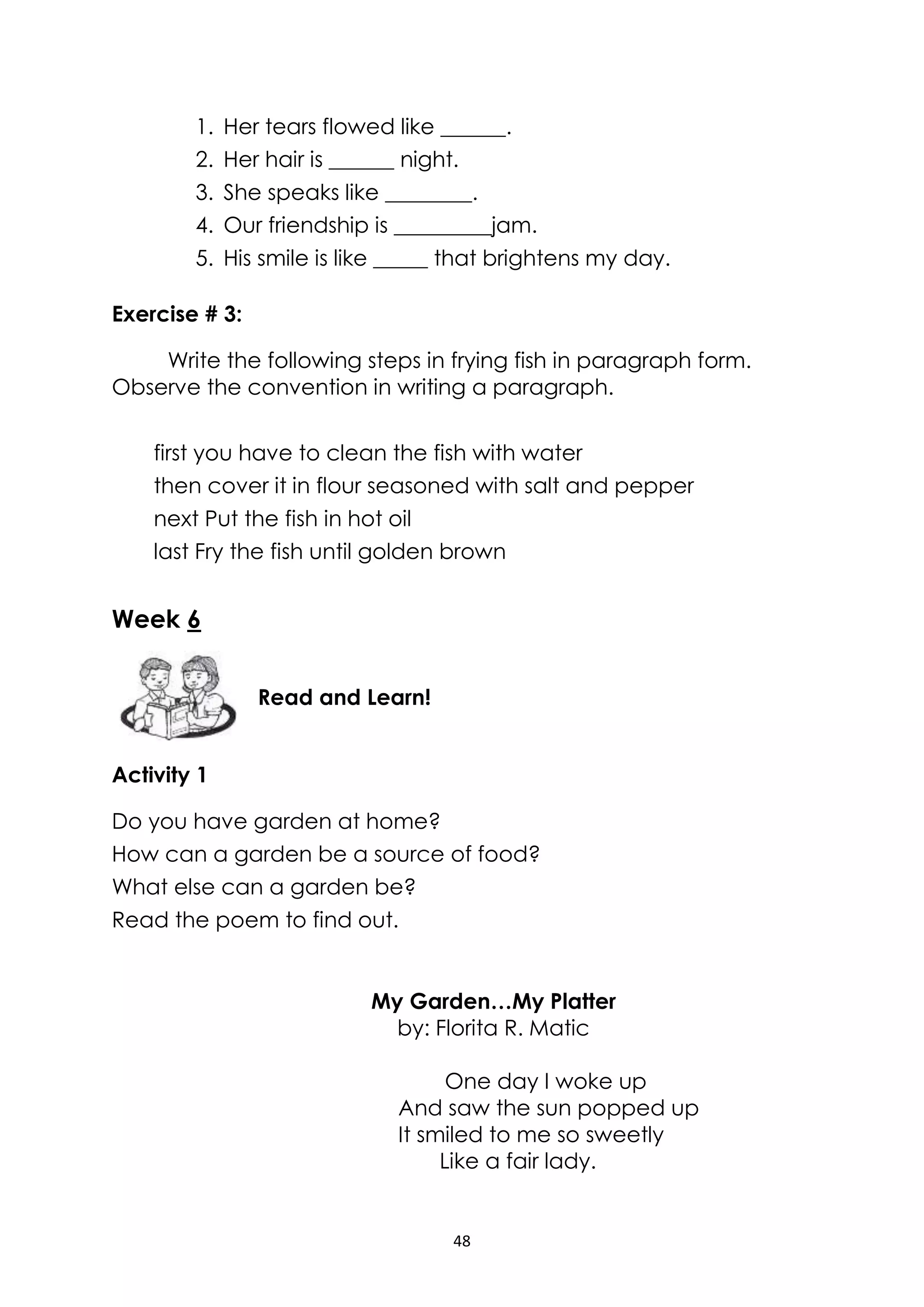 48
1. Her tears flowed like ______.
2. Her hair is ______ night.
3. She speaks like ________.
4. Our friendship is _________jam.
5. His smile is like _____ that brightens my day.
Exercise # 3:
Write the following steps in frying fish in paragraph form.
Observe the convention in writing a paragraph.
first you have to clean the fish with water
then cover it in flour seasoned with salt and pepper
next Put the fish in hot oil
last Fry the fish until golden brown
Week 6
Activity 1
Do you have garden at home?
How can a garden be a source of food?
What else can a garden be?
Read the poem to find out.
My Garden…My Platter
by: Florita R. Matic
One day I woke up
And saw the sun popped up
It smiled to me so sweetly
Like a fair lady.
Read and Learn!
 