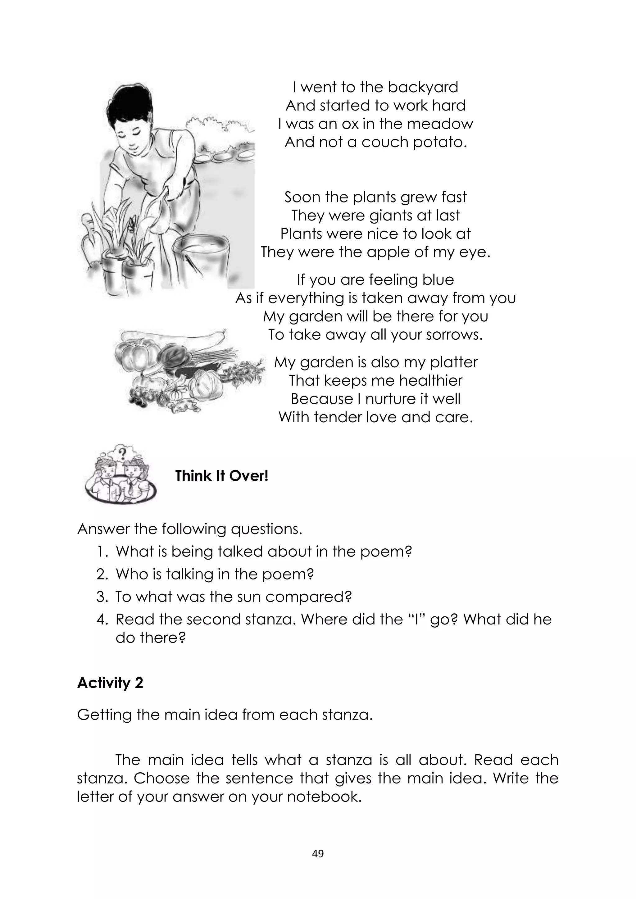 49
I went to the backyard
And started to work hard
I was an ox in the meadow
And not a couch potato.
Soon the plants grew fast
They were giants at last
Plants were nice to look at
They were the apple of my eye.
If you are feeling blue
As if everything is taken away from you
My garden will be there for you
To take away all your sorrows.
My garden is also my platter
That keeps me healthier
Because I nurture it well
With tender love and care.
Answer the following questions.
1. What is being talked about in the poem?
2. Who is talking in the poem?
3. To what was the sun compared?
4. Read the second stanza. Where did the “I” go? What did he
do there?
Activity 2
Getting the main idea from each stanza.
The main idea tells what a stanza is all about. Read each
stanza. Choose the sentence that gives the main idea. Write the
letter of your answer on your notebook.
Think It Over!
 
